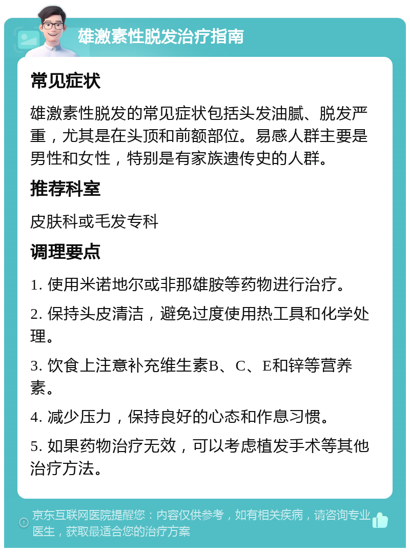 雄激素性脱发治疗指南 常见症状 雄激素性脱发的常见症状包括头发油腻、脱发严重，尤其是在头顶和前额部位。易感人群主要是男性和女性，特别是有家族遗传史的人群。 推荐科室 皮肤科或毛发专科 调理要点 1. 使用米诺地尔或非那雄胺等药物进行治疗。 2. 保持头皮清洁，避免过度使用热工具和化学处理。 3. 饮食上注意补充维生素B、C、E和锌等营养素。 4. 减少压力，保持良好的心态和作息习惯。 5. 如果药物治疗无效，可以考虑植发手术等其他治疗方法。