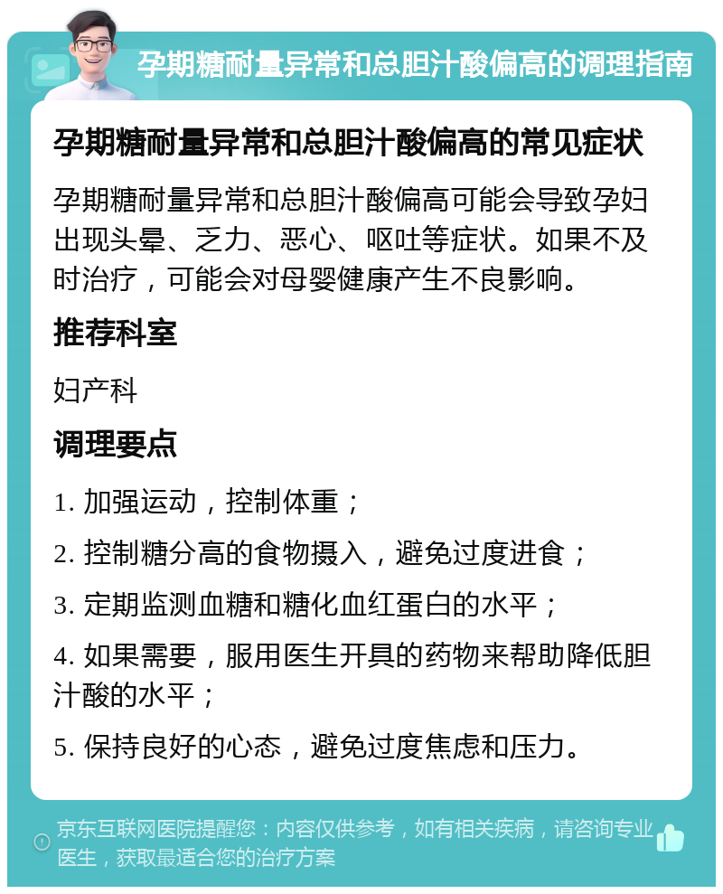 孕期糖耐量异常和总胆汁酸偏高的调理指南 孕期糖耐量异常和总胆汁酸偏高的常见症状 孕期糖耐量异常和总胆汁酸偏高可能会导致孕妇出现头晕、乏力、恶心、呕吐等症状。如果不及时治疗，可能会对母婴健康产生不良影响。 推荐科室 妇产科 调理要点 1. 加强运动，控制体重； 2. 控制糖分高的食物摄入，避免过度进食； 3. 定期监测血糖和糖化血红蛋白的水平； 4. 如果需要，服用医生开具的药物来帮助降低胆汁酸的水平； 5. 保持良好的心态，避免过度焦虑和压力。