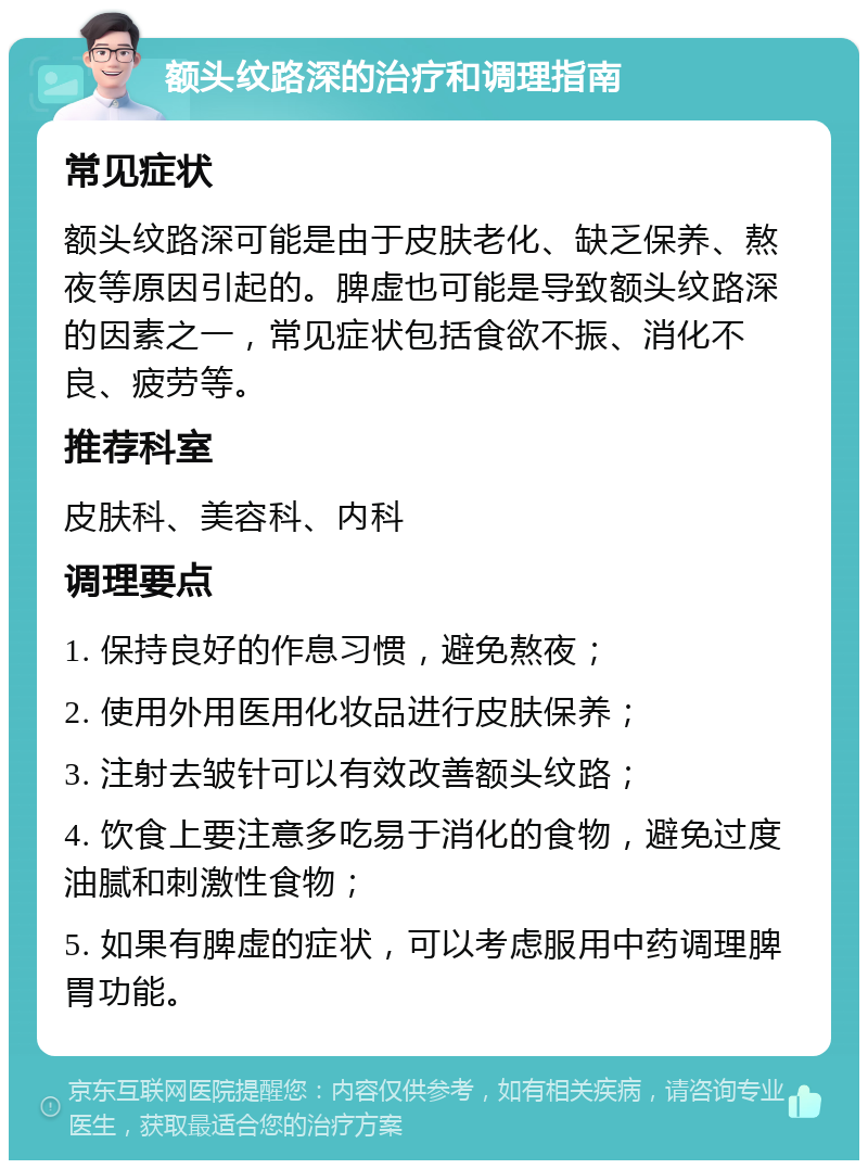 额头纹路深的治疗和调理指南 常见症状 额头纹路深可能是由于皮肤老化、缺乏保养、熬夜等原因引起的。脾虚也可能是导致额头纹路深的因素之一，常见症状包括食欲不振、消化不良、疲劳等。 推荐科室 皮肤科、美容科、内科 调理要点 1. 保持良好的作息习惯，避免熬夜； 2. 使用外用医用化妆品进行皮肤保养； 3. 注射去皱针可以有效改善额头纹路； 4. 饮食上要注意多吃易于消化的食物，避免过度油腻和刺激性食物； 5. 如果有脾虚的症状，可以考虑服用中药调理脾胃功能。