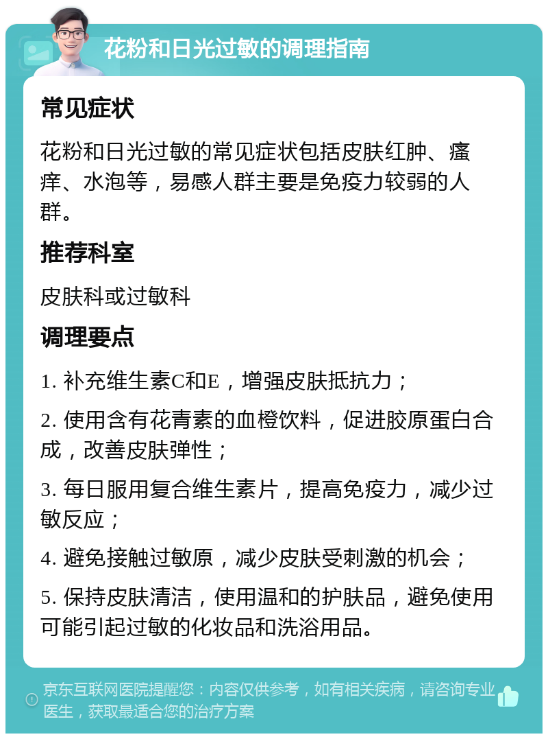 花粉和日光过敏的调理指南 常见症状 花粉和日光过敏的常见症状包括皮肤红肿、瘙痒、水泡等，易感人群主要是免疫力较弱的人群。 推荐科室 皮肤科或过敏科 调理要点 1. 补充维生素C和E，增强皮肤抵抗力； 2. 使用含有花青素的血橙饮料，促进胶原蛋白合成，改善皮肤弹性； 3. 每日服用复合维生素片，提高免疫力，减少过敏反应； 4. 避免接触过敏原，减少皮肤受刺激的机会； 5. 保持皮肤清洁，使用温和的护肤品，避免使用可能引起过敏的化妆品和洗浴用品。