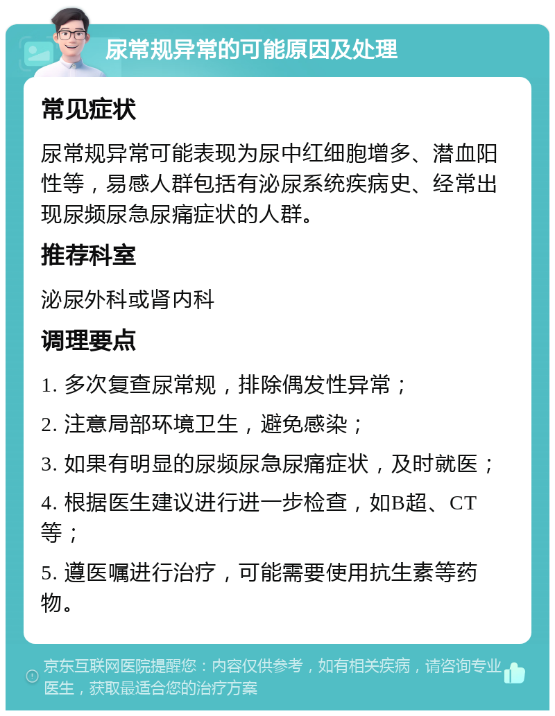 尿常规异常的可能原因及处理 常见症状 尿常规异常可能表现为尿中红细胞增多、潜血阳性等，易感人群包括有泌尿系统疾病史、经常出现尿频尿急尿痛症状的人群。 推荐科室 泌尿外科或肾内科 调理要点 1. 多次复查尿常规，排除偶发性异常； 2. 注意局部环境卫生，避免感染； 3. 如果有明显的尿频尿急尿痛症状，及时就医； 4. 根据医生建议进行进一步检查，如B超、CT等； 5. 遵医嘱进行治疗，可能需要使用抗生素等药物。