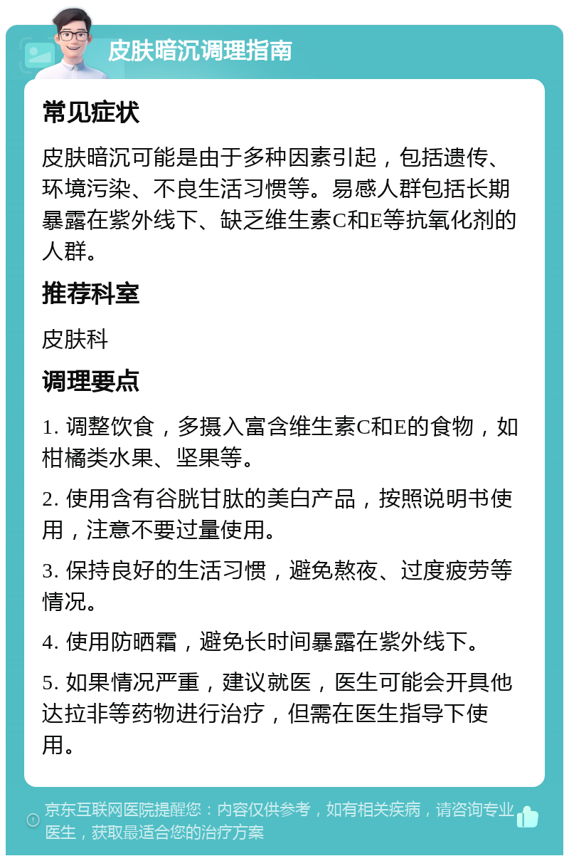 皮肤暗沉调理指南 常见症状 皮肤暗沉可能是由于多种因素引起，包括遗传、环境污染、不良生活习惯等。易感人群包括长期暴露在紫外线下、缺乏维生素C和E等抗氧化剂的人群。 推荐科室 皮肤科 调理要点 1. 调整饮食，多摄入富含维生素C和E的食物，如柑橘类水果、坚果等。 2. 使用含有谷胱甘肽的美白产品，按照说明书使用，注意不要过量使用。 3. 保持良好的生活习惯，避免熬夜、过度疲劳等情况。 4. 使用防晒霜，避免长时间暴露在紫外线下。 5. 如果情况严重，建议就医，医生可能会开具他达拉非等药物进行治疗，但需在医生指导下使用。