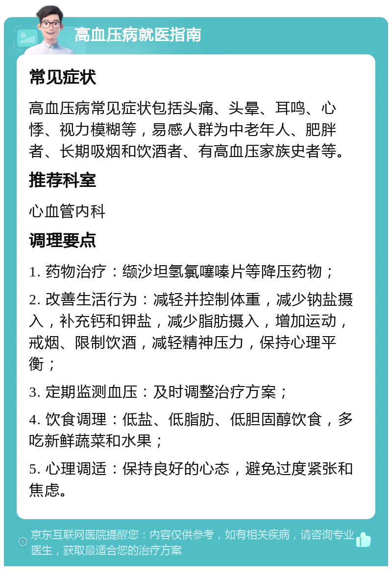 高血压病就医指南 常见症状 高血压病常见症状包括头痛、头晕、耳鸣、心悸、视力模糊等，易感人群为中老年人、肥胖者、长期吸烟和饮酒者、有高血压家族史者等。 推荐科室 心血管内科 调理要点 1. 药物治疗：缬沙坦氢氯噻嗪片等降压药物； 2. 改善生活行为：减轻并控制体重，减少钠盐摄入，补充钙和钾盐，减少脂肪摄入，增加运动，戒烟、限制饮酒，减轻精神压力，保持心理平衡； 3. 定期监测血压：及时调整治疗方案； 4. 饮食调理：低盐、低脂肪、低胆固醇饮食，多吃新鲜蔬菜和水果； 5. 心理调适：保持良好的心态，避免过度紧张和焦虑。