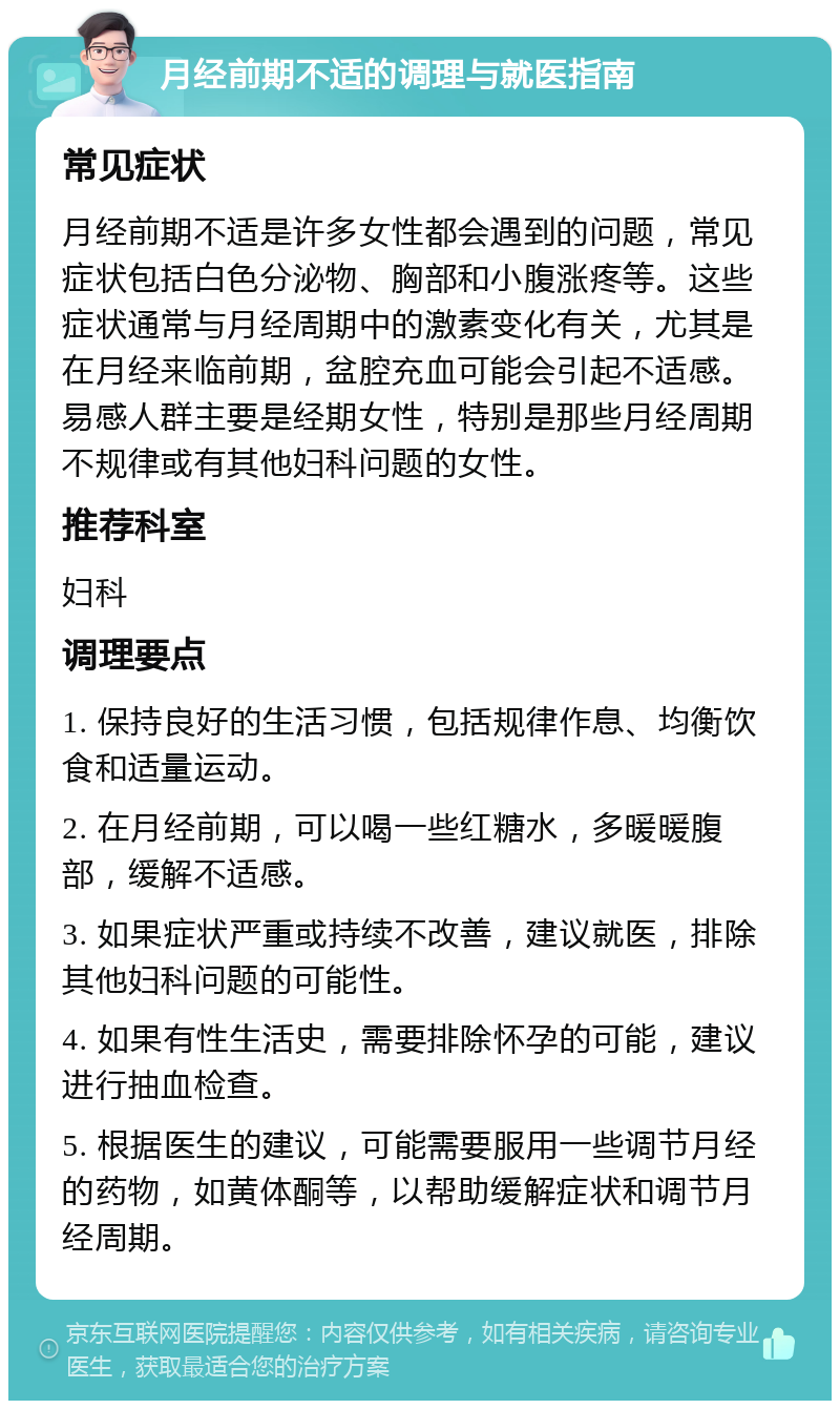 月经前期不适的调理与就医指南 常见症状 月经前期不适是许多女性都会遇到的问题，常见症状包括白色分泌物、胸部和小腹涨疼等。这些症状通常与月经周期中的激素变化有关，尤其是在月经来临前期，盆腔充血可能会引起不适感。易感人群主要是经期女性，特别是那些月经周期不规律或有其他妇科问题的女性。 推荐科室 妇科 调理要点 1. 保持良好的生活习惯，包括规律作息、均衡饮食和适量运动。 2. 在月经前期，可以喝一些红糖水，多暖暖腹部，缓解不适感。 3. 如果症状严重或持续不改善，建议就医，排除其他妇科问题的可能性。 4. 如果有性生活史，需要排除怀孕的可能，建议进行抽血检查。 5. 根据医生的建议，可能需要服用一些调节月经的药物，如黄体酮等，以帮助缓解症状和调节月经周期。