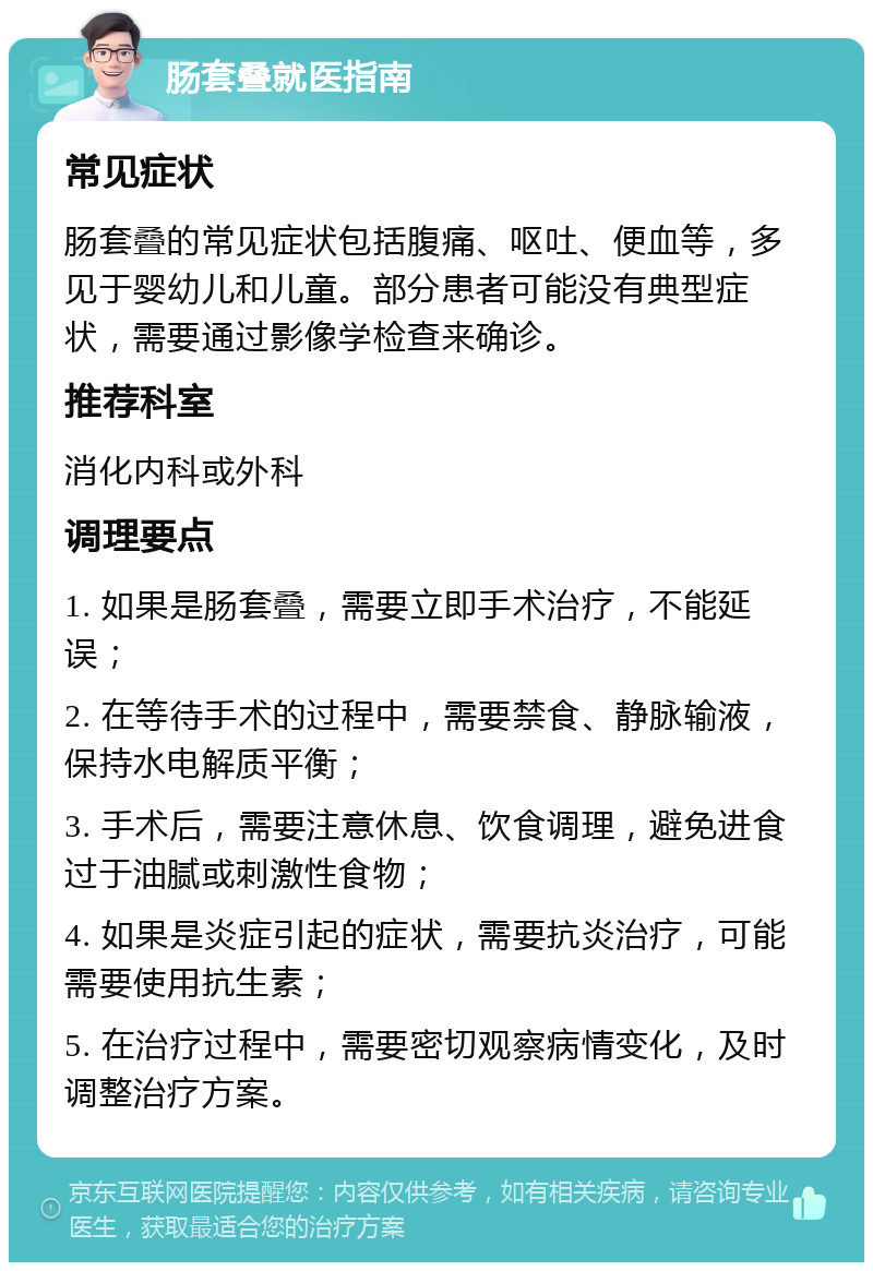 肠套叠就医指南 常见症状 肠套叠的常见症状包括腹痛、呕吐、便血等，多见于婴幼儿和儿童。部分患者可能没有典型症状，需要通过影像学检查来确诊。 推荐科室 消化内科或外科 调理要点 1. 如果是肠套叠，需要立即手术治疗，不能延误； 2. 在等待手术的过程中，需要禁食、静脉输液，保持水电解质平衡； 3. 手术后，需要注意休息、饮食调理，避免进食过于油腻或刺激性食物； 4. 如果是炎症引起的症状，需要抗炎治疗，可能需要使用抗生素； 5. 在治疗过程中，需要密切观察病情变化，及时调整治疗方案。