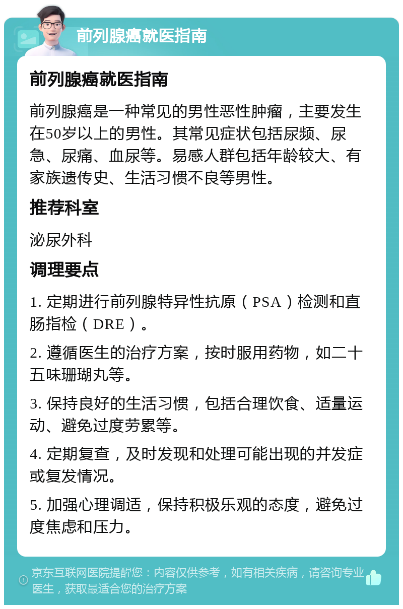 前列腺癌就医指南 前列腺癌就医指南 前列腺癌是一种常见的男性恶性肿瘤，主要发生在50岁以上的男性。其常见症状包括尿频、尿急、尿痛、血尿等。易感人群包括年龄较大、有家族遗传史、生活习惯不良等男性。 推荐科室 泌尿外科 调理要点 1. 定期进行前列腺特异性抗原（PSA）检测和直肠指检（DRE）。 2. 遵循医生的治疗方案，按时服用药物，如二十五味珊瑚丸等。 3. 保持良好的生活习惯，包括合理饮食、适量运动、避免过度劳累等。 4. 定期复查，及时发现和处理可能出现的并发症或复发情况。 5. 加强心理调适，保持积极乐观的态度，避免过度焦虑和压力。