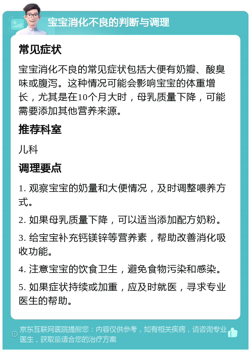 宝宝消化不良的判断与调理 常见症状 宝宝消化不良的常见症状包括大便有奶瓣、酸臭味或腹泻。这种情况可能会影响宝宝的体重增长，尤其是在10个月大时，母乳质量下降，可能需要添加其他营养来源。 推荐科室 儿科 调理要点 1. 观察宝宝的奶量和大便情况，及时调整喂养方式。 2. 如果母乳质量下降，可以适当添加配方奶粉。 3. 给宝宝补充钙镁锌等营养素，帮助改善消化吸收功能。 4. 注意宝宝的饮食卫生，避免食物污染和感染。 5. 如果症状持续或加重，应及时就医，寻求专业医生的帮助。