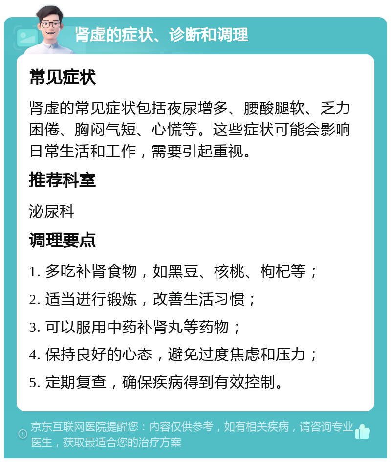 肾虚的症状、诊断和调理 常见症状 肾虚的常见症状包括夜尿增多、腰酸腿软、乏力困倦、胸闷气短、心慌等。这些症状可能会影响日常生活和工作，需要引起重视。 推荐科室 泌尿科 调理要点 1. 多吃补肾食物，如黑豆、核桃、枸杞等； 2. 适当进行锻炼，改善生活习惯； 3. 可以服用中药补肾丸等药物； 4. 保持良好的心态，避免过度焦虑和压力； 5. 定期复查，确保疾病得到有效控制。