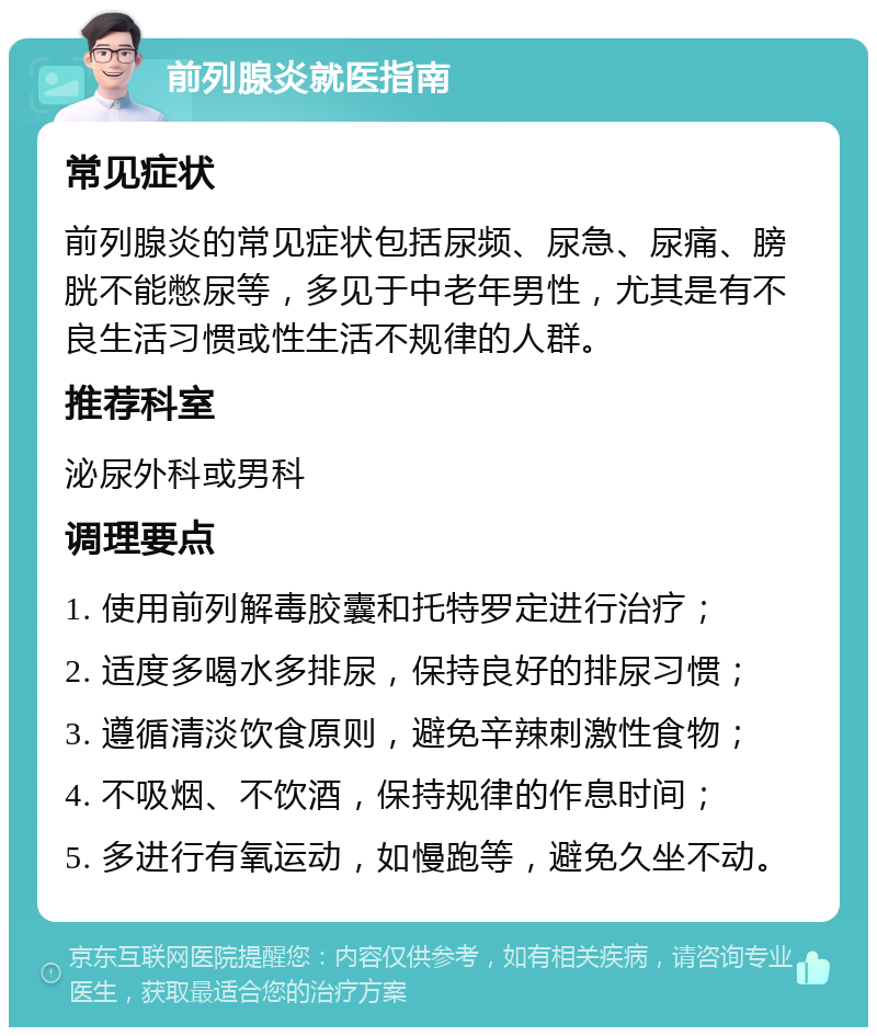 前列腺炎就医指南 常见症状 前列腺炎的常见症状包括尿频、尿急、尿痛、膀胱不能憋尿等，多见于中老年男性，尤其是有不良生活习惯或性生活不规律的人群。 推荐科室 泌尿外科或男科 调理要点 1. 使用前列解毒胶囊和托特罗定进行治疗； 2. 适度多喝水多排尿，保持良好的排尿习惯； 3. 遵循清淡饮食原则，避免辛辣刺激性食物； 4. 不吸烟、不饮酒，保持规律的作息时间； 5. 多进行有氧运动，如慢跑等，避免久坐不动。