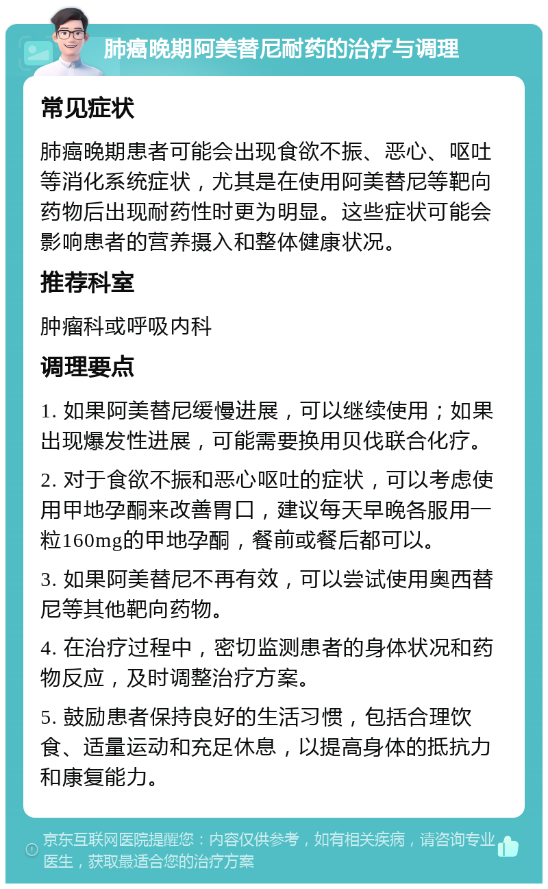 肺癌晚期阿美替尼耐药的治疗与调理 常见症状 肺癌晚期患者可能会出现食欲不振、恶心、呕吐等消化系统症状，尤其是在使用阿美替尼等靶向药物后出现耐药性时更为明显。这些症状可能会影响患者的营养摄入和整体健康状况。 推荐科室 肿瘤科或呼吸内科 调理要点 1. 如果阿美替尼缓慢进展，可以继续使用；如果出现爆发性进展，可能需要换用贝伐联合化疗。 2. 对于食欲不振和恶心呕吐的症状，可以考虑使用甲地孕酮来改善胃口，建议每天早晚各服用一粒160mg的甲地孕酮，餐前或餐后都可以。 3. 如果阿美替尼不再有效，可以尝试使用奥西替尼等其他靶向药物。 4. 在治疗过程中，密切监测患者的身体状况和药物反应，及时调整治疗方案。 5. 鼓励患者保持良好的生活习惯，包括合理饮食、适量运动和充足休息，以提高身体的抵抗力和康复能力。