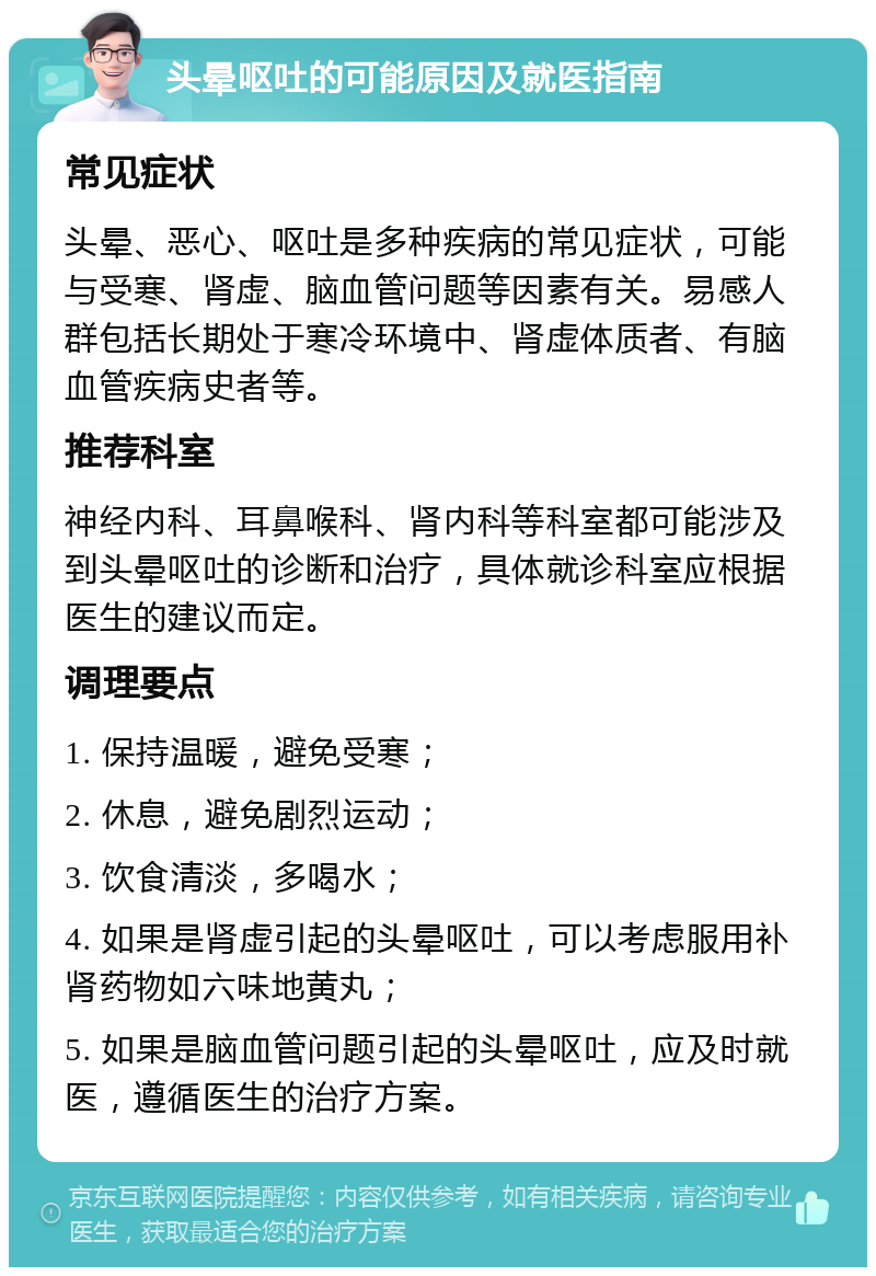 头晕呕吐的可能原因及就医指南 常见症状 头晕、恶心、呕吐是多种疾病的常见症状，可能与受寒、肾虚、脑血管问题等因素有关。易感人群包括长期处于寒冷环境中、肾虚体质者、有脑血管疾病史者等。 推荐科室 神经内科、耳鼻喉科、肾内科等科室都可能涉及到头晕呕吐的诊断和治疗，具体就诊科室应根据医生的建议而定。 调理要点 1. 保持温暖，避免受寒； 2. 休息，避免剧烈运动； 3. 饮食清淡，多喝水； 4. 如果是肾虚引起的头晕呕吐，可以考虑服用补肾药物如六味地黄丸； 5. 如果是脑血管问题引起的头晕呕吐，应及时就医，遵循医生的治疗方案。