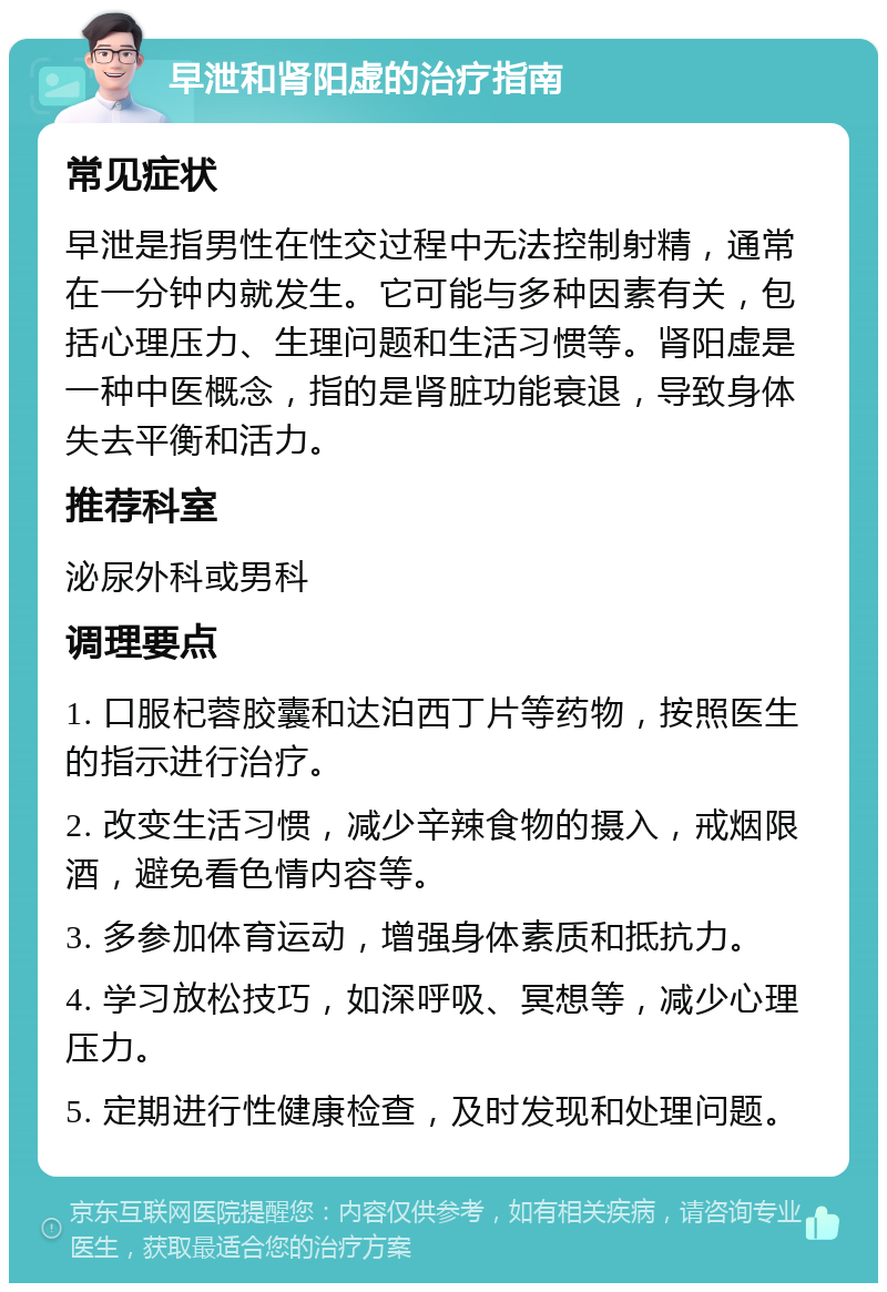 早泄和肾阳虚的治疗指南 常见症状 早泄是指男性在性交过程中无法控制射精，通常在一分钟内就发生。它可能与多种因素有关，包括心理压力、生理问题和生活习惯等。肾阳虚是一种中医概念，指的是肾脏功能衰退，导致身体失去平衡和活力。 推荐科室 泌尿外科或男科 调理要点 1. 口服杞蓉胶囊和达泊西丁片等药物，按照医生的指示进行治疗。 2. 改变生活习惯，减少辛辣食物的摄入，戒烟限酒，避免看色情内容等。 3. 多参加体育运动，增强身体素质和抵抗力。 4. 学习放松技巧，如深呼吸、冥想等，减少心理压力。 5. 定期进行性健康检查，及时发现和处理问题。