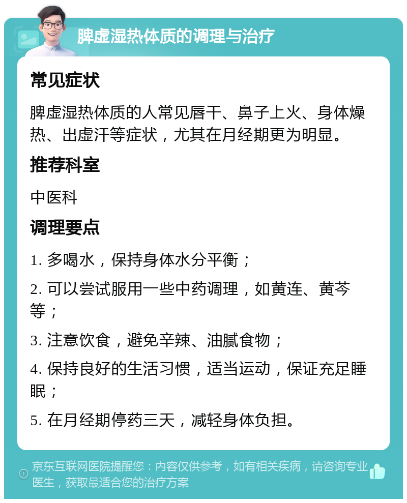 脾虚湿热体质的调理与治疗 常见症状 脾虚湿热体质的人常见唇干、鼻子上火、身体燥热、出虚汗等症状，尤其在月经期更为明显。 推荐科室 中医科 调理要点 1. 多喝水，保持身体水分平衡； 2. 可以尝试服用一些中药调理，如黄连、黄芩等； 3. 注意饮食，避免辛辣、油腻食物； 4. 保持良好的生活习惯，适当运动，保证充足睡眠； 5. 在月经期停药三天，减轻身体负担。