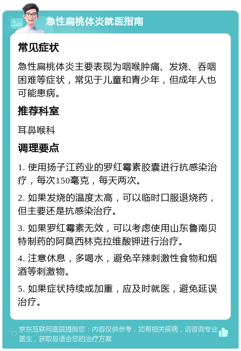 急性扁桃体炎就医指南 常见症状 急性扁桃体炎主要表现为咽喉肿痛、发烧、吞咽困难等症状，常见于儿童和青少年，但成年人也可能患病。 推荐科室 耳鼻喉科 调理要点 1. 使用扬子江药业的罗红霉素胶囊进行抗感染治疗，每次150毫克，每天两次。 2. 如果发烧的温度太高，可以临时口服退烧药，但主要还是抗感染治疗。 3. 如果罗红霉素无效，可以考虑使用山东鲁南贝特制药的阿莫西林克拉维酸钾进行治疗。 4. 注意休息，多喝水，避免辛辣刺激性食物和烟酒等刺激物。 5. 如果症状持续或加重，应及时就医，避免延误治疗。