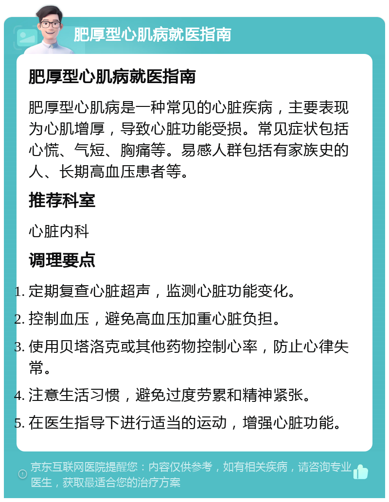 肥厚型心肌病就医指南 肥厚型心肌病就医指南 肥厚型心肌病是一种常见的心脏疾病，主要表现为心肌增厚，导致心脏功能受损。常见症状包括心慌、气短、胸痛等。易感人群包括有家族史的人、长期高血压患者等。 推荐科室 心脏内科 调理要点 定期复查心脏超声，监测心脏功能变化。 控制血压，避免高血压加重心脏负担。 使用贝塔洛克或其他药物控制心率，防止心律失常。 注意生活习惯，避免过度劳累和精神紧张。 在医生指导下进行适当的运动，增强心脏功能。