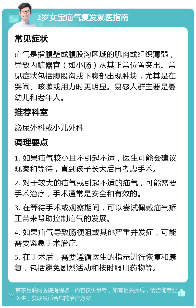 2岁女宝疝气复发就医指南 常见症状 疝气是指腹壁或腹股沟区域的肌肉或组织薄弱，导致内脏器官（如小肠）从其正常位置突出。常见症状包括腹股沟或下腹部出现肿块，尤其是在哭闹、咳嗽或用力时更明显。易感人群主要是婴幼儿和老年人。 推荐科室 泌尿外科或小儿外科 调理要点 1. 如果疝气较小且不引起不适，医生可能会建议观察和等待，直到孩子长大后再考虑手术。 2. 对于较大的疝气或引起不适的疝气，可能需要手术治疗，手术通常是安全和有效的。 3. 在等待手术或观察期间，可以尝试佩戴疝气矫正带来帮助控制疝气的发展。 4. 如果疝气导致肠梗阻或其他严重并发症，可能需要紧急手术治疗。 5. 在手术后，需要遵循医生的指示进行恢复和康复，包括避免剧烈活动和按时服用药物等。