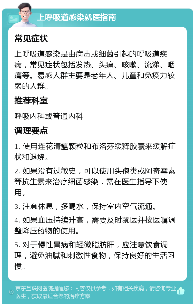 上呼吸道感染就医指南 常见症状 上呼吸道感染是由病毒或细菌引起的呼吸道疾病，常见症状包括发热、头痛、咳嗽、流涕、咽痛等。易感人群主要是老年人、儿童和免疫力较弱的人群。 推荐科室 呼吸内科或普通内科 调理要点 1. 使用连花清瘟颗粒和布洛芬缓释胶囊来缓解症状和退烧。 2. 如果没有过敏史，可以使用头孢类或阿奇霉素等抗生素来治疗细菌感染，需在医生指导下使用。 3. 注意休息，多喝水，保持室内空气流通。 4. 如果血压持续升高，需要及时就医并按医嘱调整降压药物的使用。 5. 对于慢性胃病和轻微脂肪肝，应注意饮食调理，避免油腻和刺激性食物，保持良好的生活习惯。