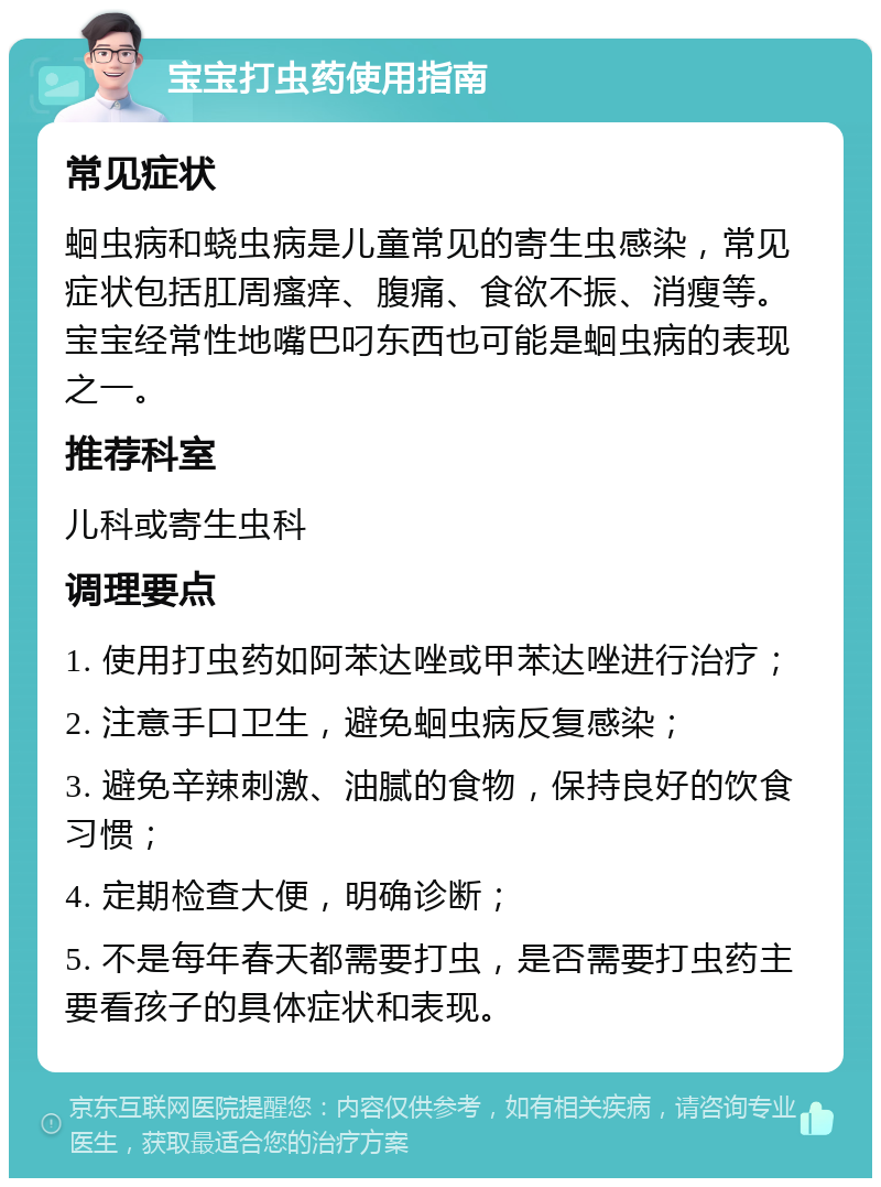 宝宝打虫药使用指南 常见症状 蛔虫病和蛲虫病是儿童常见的寄生虫感染，常见症状包括肛周瘙痒、腹痛、食欲不振、消瘦等。宝宝经常性地嘴巴叼东西也可能是蛔虫病的表现之一。 推荐科室 儿科或寄生虫科 调理要点 1. 使用打虫药如阿苯达唑或甲苯达唑进行治疗； 2. 注意手口卫生，避免蛔虫病反复感染； 3. 避免辛辣刺激、油腻的食物，保持良好的饮食习惯； 4. 定期检查大便，明确诊断； 5. 不是每年春天都需要打虫，是否需要打虫药主要看孩子的具体症状和表现。