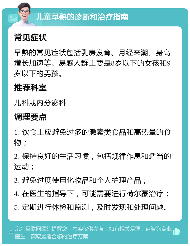 儿童早熟的诊断和治疗指南 常见症状 早熟的常见症状包括乳房发育、月经来潮、身高增长加速等。易感人群主要是8岁以下的女孩和9岁以下的男孩。 推荐科室 儿科或内分泌科 调理要点 1. 饮食上应避免过多的激素类食品和高热量的食物； 2. 保持良好的生活习惯，包括规律作息和适当的运动； 3. 避免过度使用化妆品和个人护理产品； 4. 在医生的指导下，可能需要进行荷尔蒙治疗； 5. 定期进行体检和监测，及时发现和处理问题。