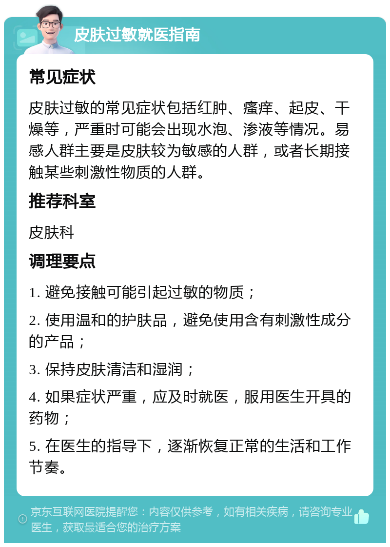 皮肤过敏就医指南 常见症状 皮肤过敏的常见症状包括红肿、瘙痒、起皮、干燥等，严重时可能会出现水泡、渗液等情况。易感人群主要是皮肤较为敏感的人群，或者长期接触某些刺激性物质的人群。 推荐科室 皮肤科 调理要点 1. 避免接触可能引起过敏的物质； 2. 使用温和的护肤品，避免使用含有刺激性成分的产品； 3. 保持皮肤清洁和湿润； 4. 如果症状严重，应及时就医，服用医生开具的药物； 5. 在医生的指导下，逐渐恢复正常的生活和工作节奏。