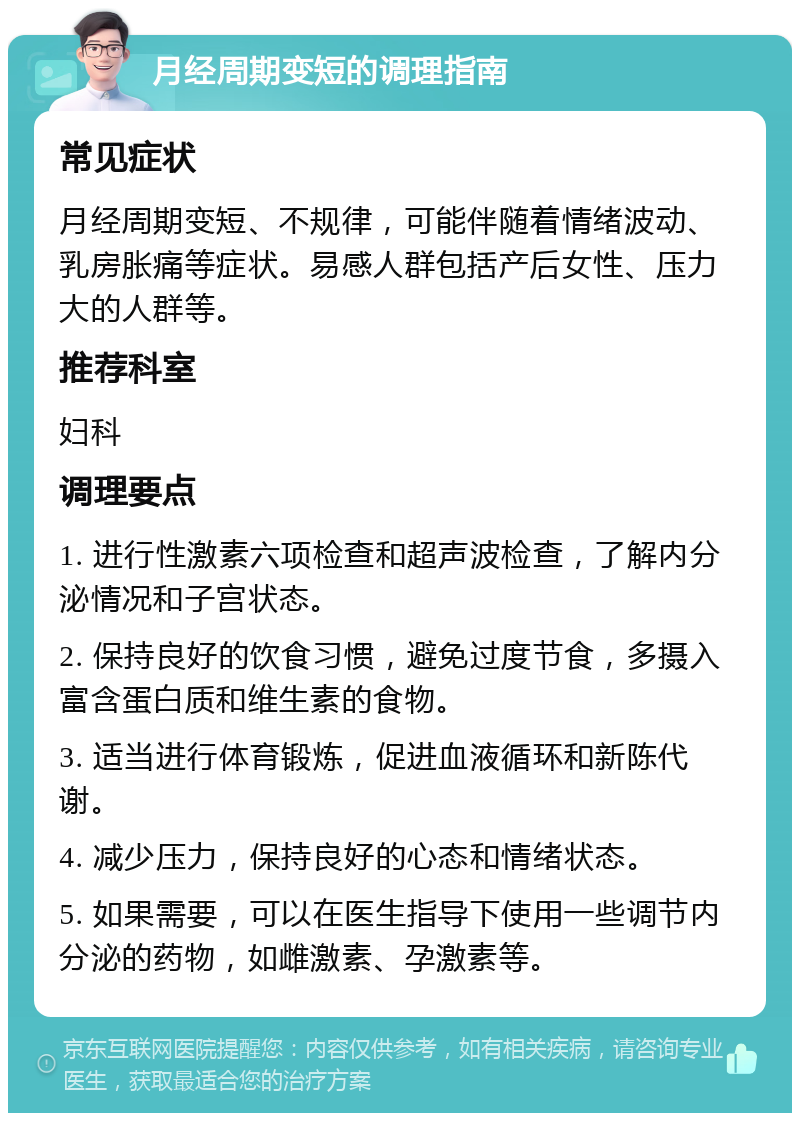 月经周期变短的调理指南 常见症状 月经周期变短、不规律，可能伴随着情绪波动、乳房胀痛等症状。易感人群包括产后女性、压力大的人群等。 推荐科室 妇科 调理要点 1. 进行性激素六项检查和超声波检查，了解内分泌情况和子宫状态。 2. 保持良好的饮食习惯，避免过度节食，多摄入富含蛋白质和维生素的食物。 3. 适当进行体育锻炼，促进血液循环和新陈代谢。 4. 减少压力，保持良好的心态和情绪状态。 5. 如果需要，可以在医生指导下使用一些调节内分泌的药物，如雌激素、孕激素等。