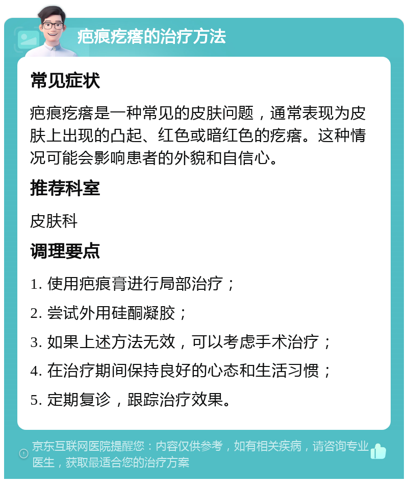 疤痕疙瘩的治疗方法 常见症状 疤痕疙瘩是一种常见的皮肤问题，通常表现为皮肤上出现的凸起、红色或暗红色的疙瘩。这种情况可能会影响患者的外貌和自信心。 推荐科室 皮肤科 调理要点 1. 使用疤痕膏进行局部治疗； 2. 尝试外用硅酮凝胶； 3. 如果上述方法无效，可以考虑手术治疗； 4. 在治疗期间保持良好的心态和生活习惯； 5. 定期复诊，跟踪治疗效果。