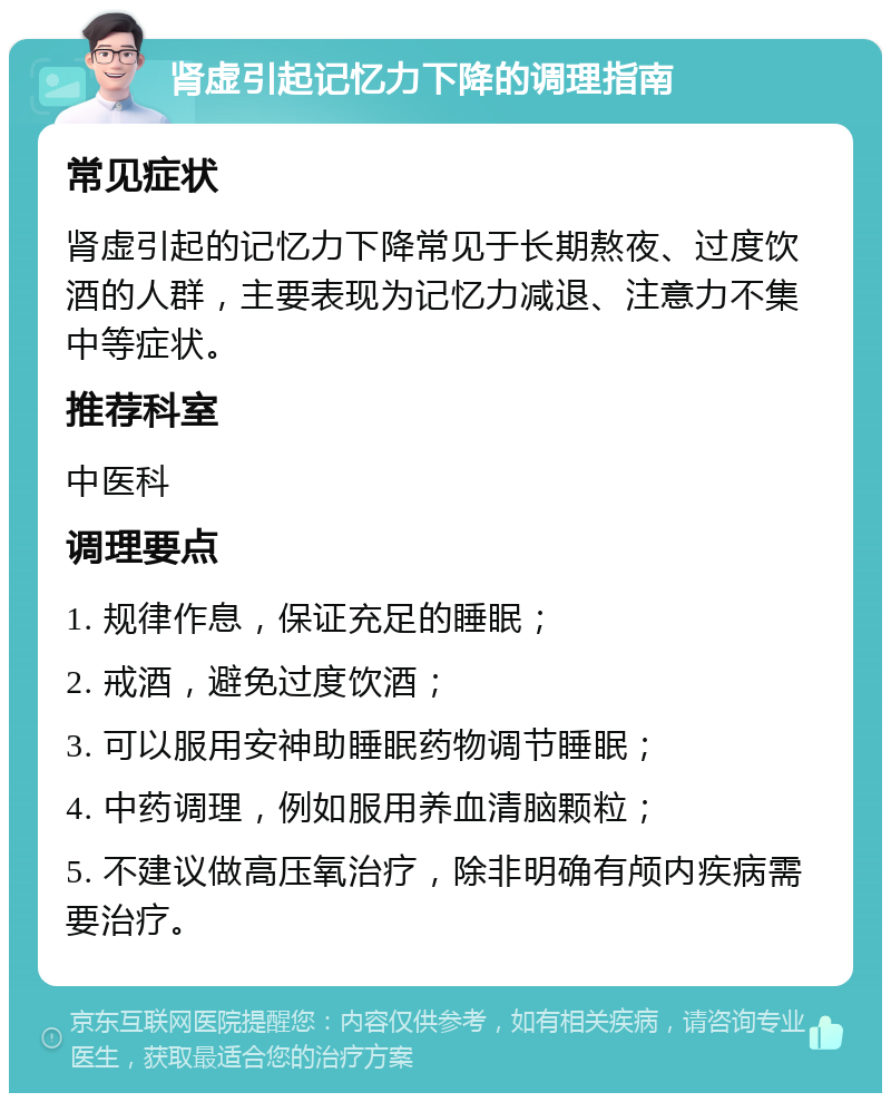 肾虚引起记忆力下降的调理指南 常见症状 肾虚引起的记忆力下降常见于长期熬夜、过度饮酒的人群，主要表现为记忆力减退、注意力不集中等症状。 推荐科室 中医科 调理要点 1. 规律作息，保证充足的睡眠； 2. 戒酒，避免过度饮酒； 3. 可以服用安神助睡眠药物调节睡眠； 4. 中药调理，例如服用养血清脑颗粒； 5. 不建议做高压氧治疗，除非明确有颅内疾病需要治疗。