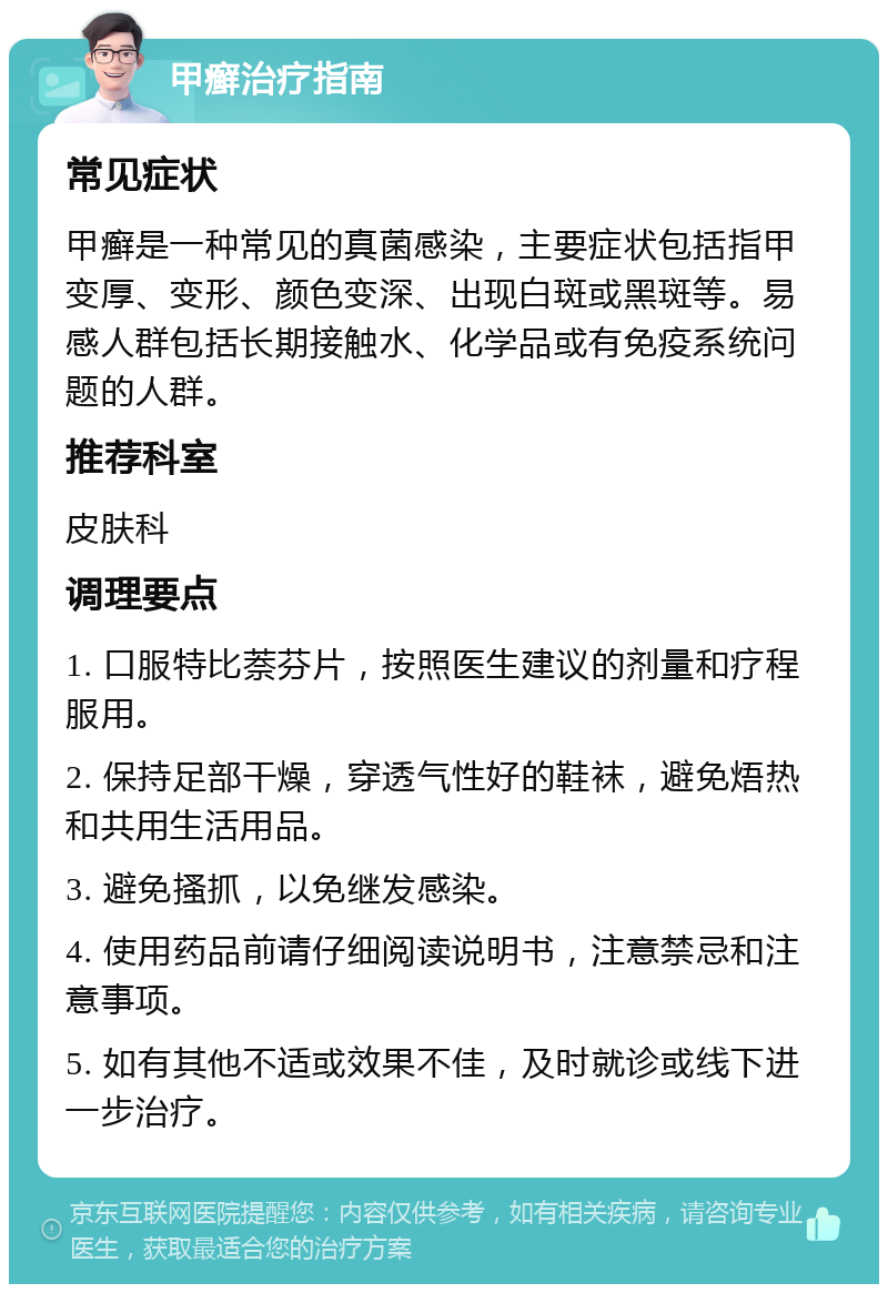 甲癣治疗指南 常见症状 甲癣是一种常见的真菌感染，主要症状包括指甲变厚、变形、颜色变深、出现白斑或黑斑等。易感人群包括长期接触水、化学品或有免疫系统问题的人群。 推荐科室 皮肤科 调理要点 1. 口服特比萘芬片，按照医生建议的剂量和疗程服用。 2. 保持足部干燥，穿透气性好的鞋袜，避免焐热和共用生活用品。 3. 避免搔抓，以免继发感染。 4. 使用药品前请仔细阅读说明书，注意禁忌和注意事项。 5. 如有其他不适或效果不佳，及时就诊或线下进一步治疗。