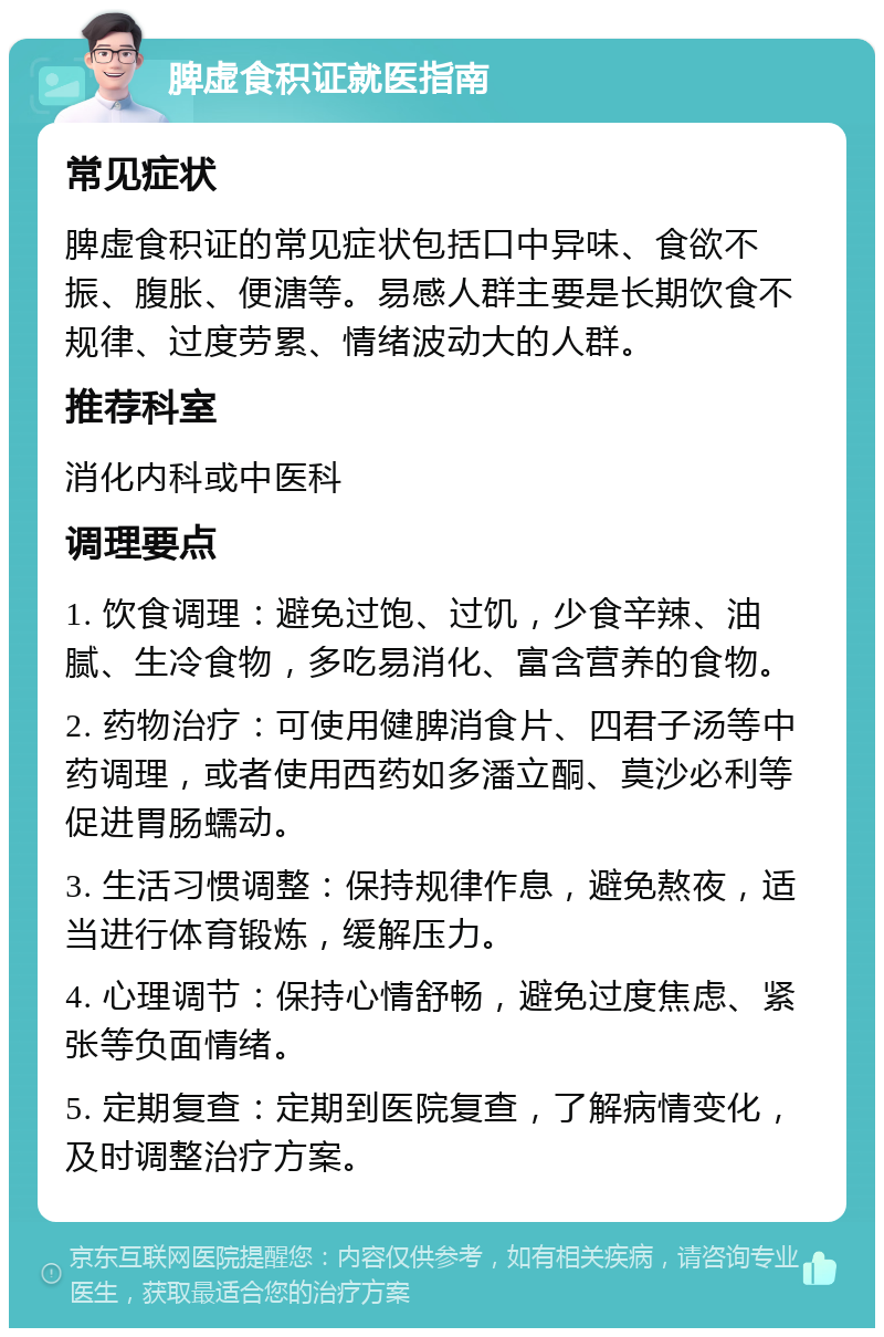 脾虚食积证就医指南 常见症状 脾虚食积证的常见症状包括口中异味、食欲不振、腹胀、便溏等。易感人群主要是长期饮食不规律、过度劳累、情绪波动大的人群。 推荐科室 消化内科或中医科 调理要点 1. 饮食调理：避免过饱、过饥，少食辛辣、油腻、生冷食物，多吃易消化、富含营养的食物。 2. 药物治疗：可使用健脾消食片、四君子汤等中药调理，或者使用西药如多潘立酮、莫沙必利等促进胃肠蠕动。 3. 生活习惯调整：保持规律作息，避免熬夜，适当进行体育锻炼，缓解压力。 4. 心理调节：保持心情舒畅，避免过度焦虑、紧张等负面情绪。 5. 定期复查：定期到医院复查，了解病情变化，及时调整治疗方案。