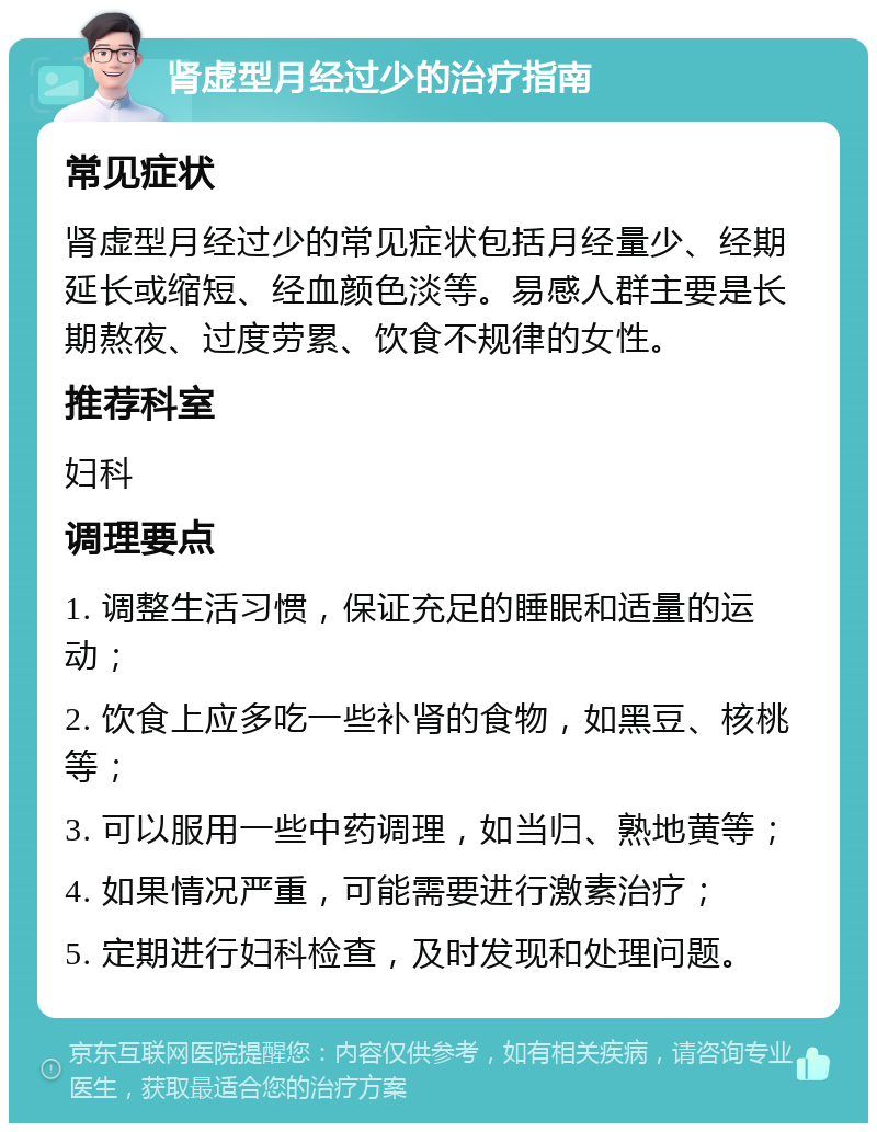 肾虚型月经过少的治疗指南 常见症状 肾虚型月经过少的常见症状包括月经量少、经期延长或缩短、经血颜色淡等。易感人群主要是长期熬夜、过度劳累、饮食不规律的女性。 推荐科室 妇科 调理要点 1. 调整生活习惯，保证充足的睡眠和适量的运动； 2. 饮食上应多吃一些补肾的食物，如黑豆、核桃等； 3. 可以服用一些中药调理，如当归、熟地黄等； 4. 如果情况严重，可能需要进行激素治疗； 5. 定期进行妇科检查，及时发现和处理问题。