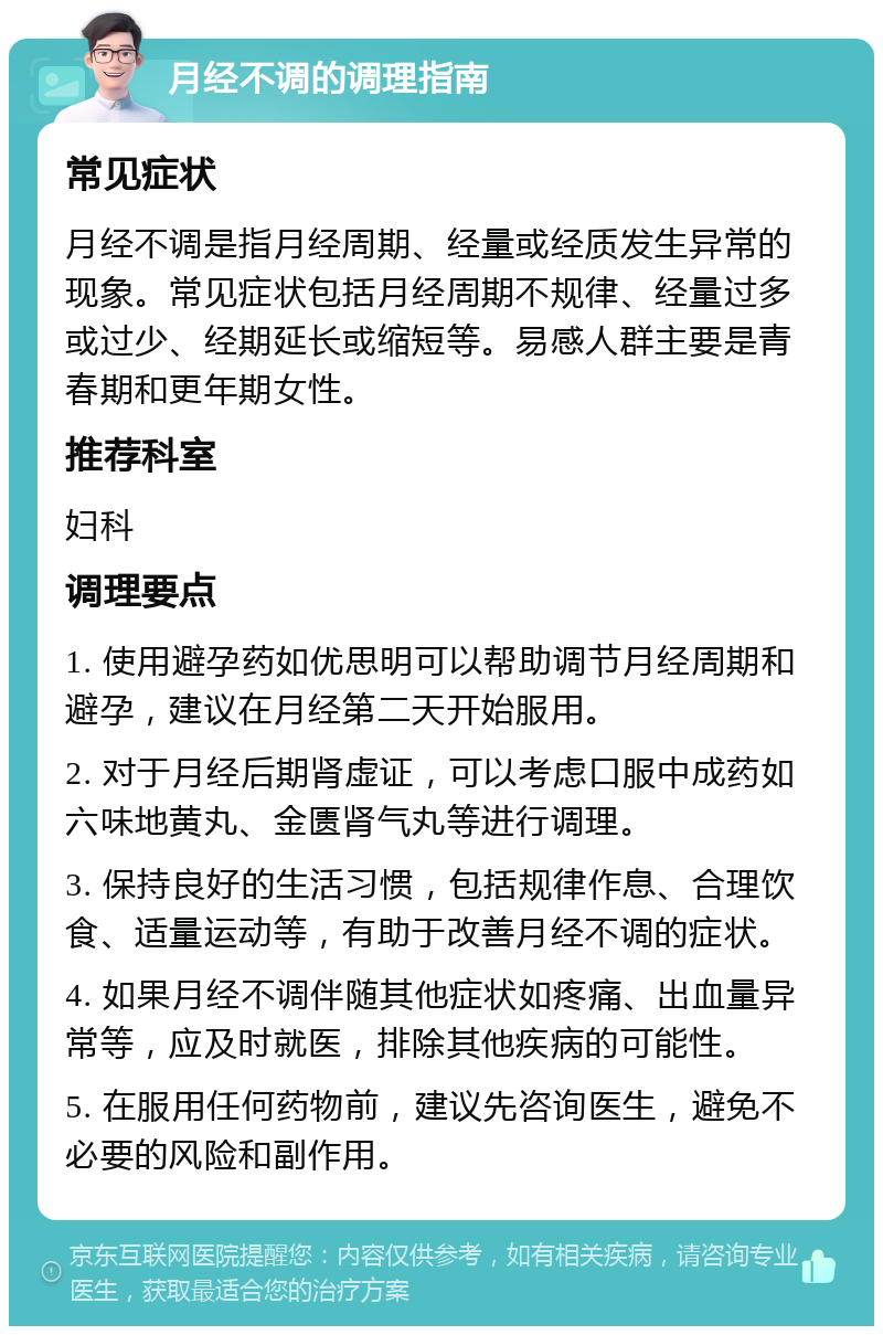 月经不调的调理指南 常见症状 月经不调是指月经周期、经量或经质发生异常的现象。常见症状包括月经周期不规律、经量过多或过少、经期延长或缩短等。易感人群主要是青春期和更年期女性。 推荐科室 妇科 调理要点 1. 使用避孕药如优思明可以帮助调节月经周期和避孕，建议在月经第二天开始服用。 2. 对于月经后期肾虚证，可以考虑口服中成药如六味地黄丸、金匮肾气丸等进行调理。 3. 保持良好的生活习惯，包括规律作息、合理饮食、适量运动等，有助于改善月经不调的症状。 4. 如果月经不调伴随其他症状如疼痛、出血量异常等，应及时就医，排除其他疾病的可能性。 5. 在服用任何药物前，建议先咨询医生，避免不必要的风险和副作用。