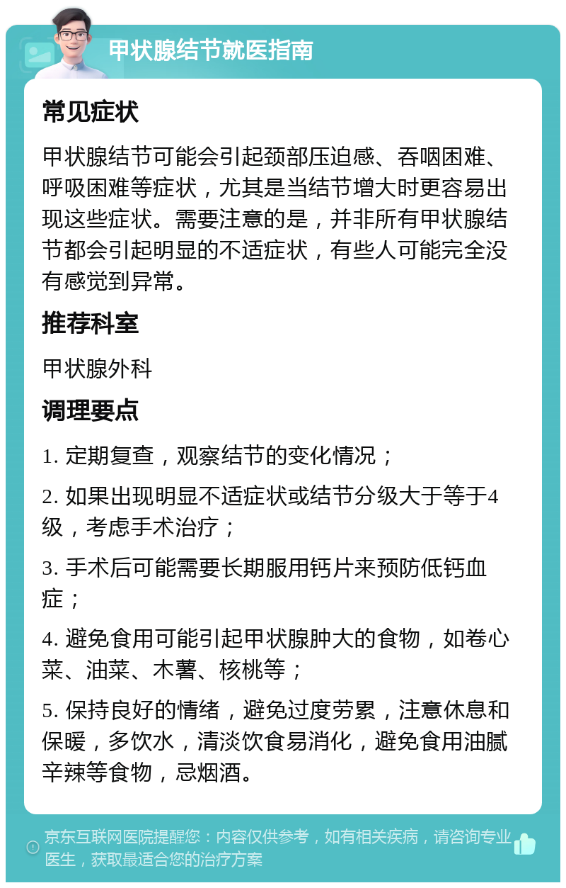 甲状腺结节就医指南 常见症状 甲状腺结节可能会引起颈部压迫感、吞咽困难、呼吸困难等症状，尤其是当结节增大时更容易出现这些症状。需要注意的是，并非所有甲状腺结节都会引起明显的不适症状，有些人可能完全没有感觉到异常。 推荐科室 甲状腺外科 调理要点 1. 定期复查，观察结节的变化情况； 2. 如果出现明显不适症状或结节分级大于等于4级，考虑手术治疗； 3. 手术后可能需要长期服用钙片来预防低钙血症； 4. 避免食用可能引起甲状腺肿大的食物，如卷心菜、油菜、木薯、核桃等； 5. 保持良好的情绪，避免过度劳累，注意休息和保暖，多饮水，清淡饮食易消化，避免食用油腻辛辣等食物，忌烟酒。