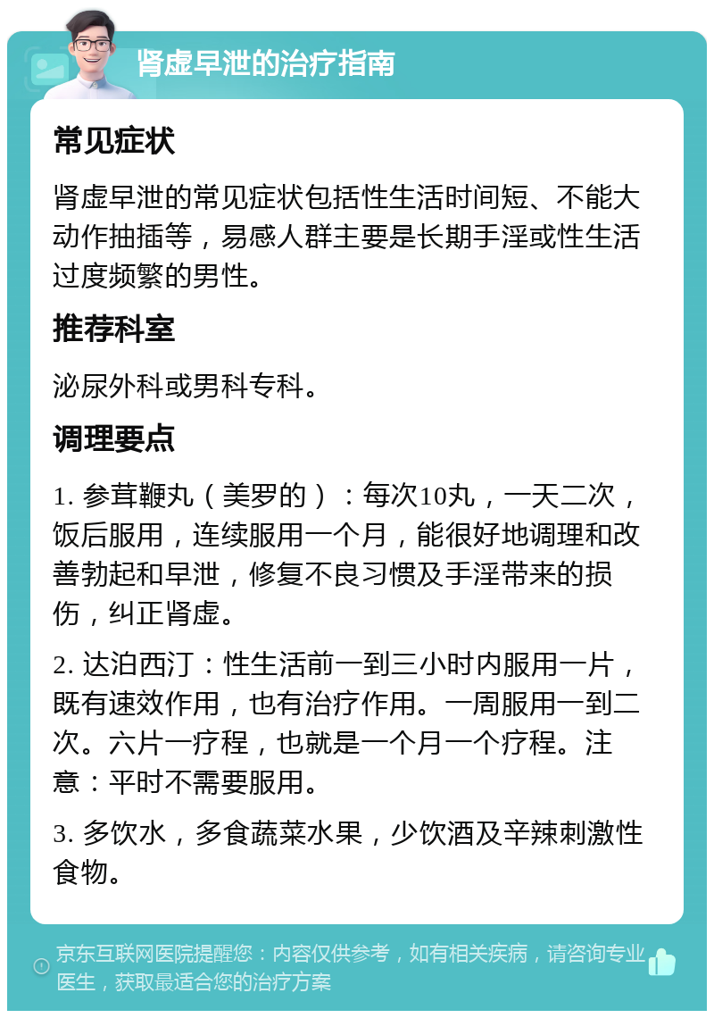 肾虚早泄的治疗指南 常见症状 肾虚早泄的常见症状包括性生活时间短、不能大动作抽插等，易感人群主要是长期手淫或性生活过度频繁的男性。 推荐科室 泌尿外科或男科专科。 调理要点 1. 参茸鞭丸（美罗的）：每次10丸，一天二次，饭后服用，连续服用一个月，能很好地调理和改善勃起和早泄，修复不良习惯及手淫带来的损伤，纠正肾虚。 2. 达泊西汀：性生活前一到三小时内服用一片，既有速效作用，也有治疗作用。一周服用一到二次。六片一疗程，也就是一个月一个疗程。注意：平时不需要服用。 3. 多饮水，多食蔬菜水果，少饮酒及辛辣刺激性食物。