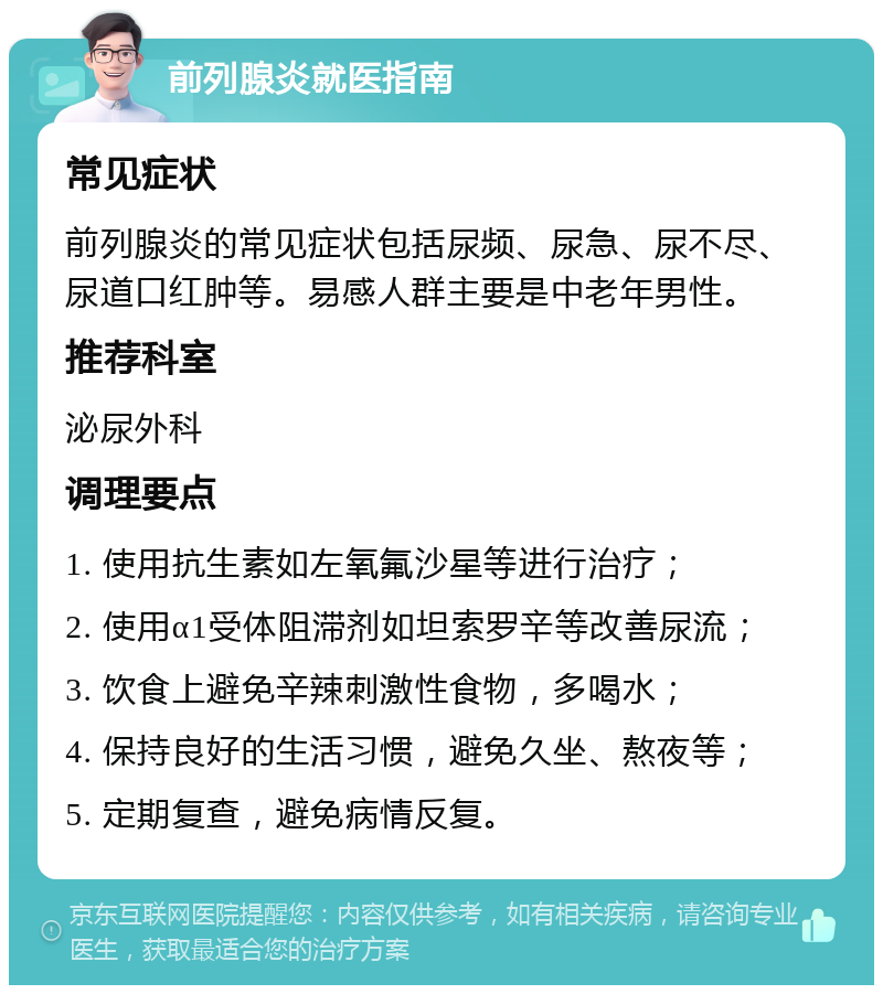 前列腺炎就医指南 常见症状 前列腺炎的常见症状包括尿频、尿急、尿不尽、尿道口红肿等。易感人群主要是中老年男性。 推荐科室 泌尿外科 调理要点 1. 使用抗生素如左氧氟沙星等进行治疗； 2. 使用α1受体阻滞剂如坦索罗辛等改善尿流； 3. 饮食上避免辛辣刺激性食物，多喝水； 4. 保持良好的生活习惯，避免久坐、熬夜等； 5. 定期复查，避免病情反复。