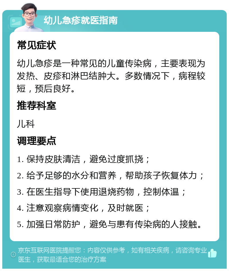 幼儿急疹就医指南 常见症状 幼儿急疹是一种常见的儿童传染病，主要表现为发热、皮疹和淋巴结肿大。多数情况下，病程较短，预后良好。 推荐科室 儿科 调理要点 1. 保持皮肤清洁，避免过度抓挠； 2. 给予足够的水分和营养，帮助孩子恢复体力； 3. 在医生指导下使用退烧药物，控制体温； 4. 注意观察病情变化，及时就医； 5. 加强日常防护，避免与患有传染病的人接触。