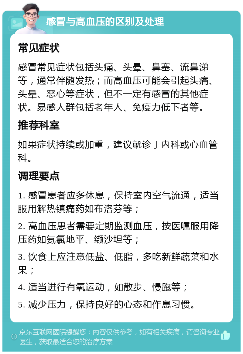 感冒与高血压的区别及处理 常见症状 感冒常见症状包括头痛、头晕、鼻塞、流鼻涕等，通常伴随发热；而高血压可能会引起头痛、头晕、恶心等症状，但不一定有感冒的其他症状。易感人群包括老年人、免疫力低下者等。 推荐科室 如果症状持续或加重，建议就诊于内科或心血管科。 调理要点 1. 感冒患者应多休息，保持室内空气流通，适当服用解热镇痛药如布洛芬等； 2. 高血压患者需要定期监测血压，按医嘱服用降压药如氨氯地平、缬沙坦等； 3. 饮食上应注意低盐、低脂，多吃新鲜蔬菜和水果； 4. 适当进行有氧运动，如散步、慢跑等； 5. 减少压力，保持良好的心态和作息习惯。