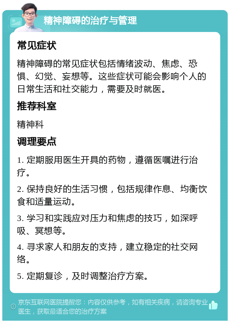 精神障碍的治疗与管理 常见症状 精神障碍的常见症状包括情绪波动、焦虑、恐惧、幻觉、妄想等。这些症状可能会影响个人的日常生活和社交能力，需要及时就医。 推荐科室 精神科 调理要点 1. 定期服用医生开具的药物，遵循医嘱进行治疗。 2. 保持良好的生活习惯，包括规律作息、均衡饮食和适量运动。 3. 学习和实践应对压力和焦虑的技巧，如深呼吸、冥想等。 4. 寻求家人和朋友的支持，建立稳定的社交网络。 5. 定期复诊，及时调整治疗方案。