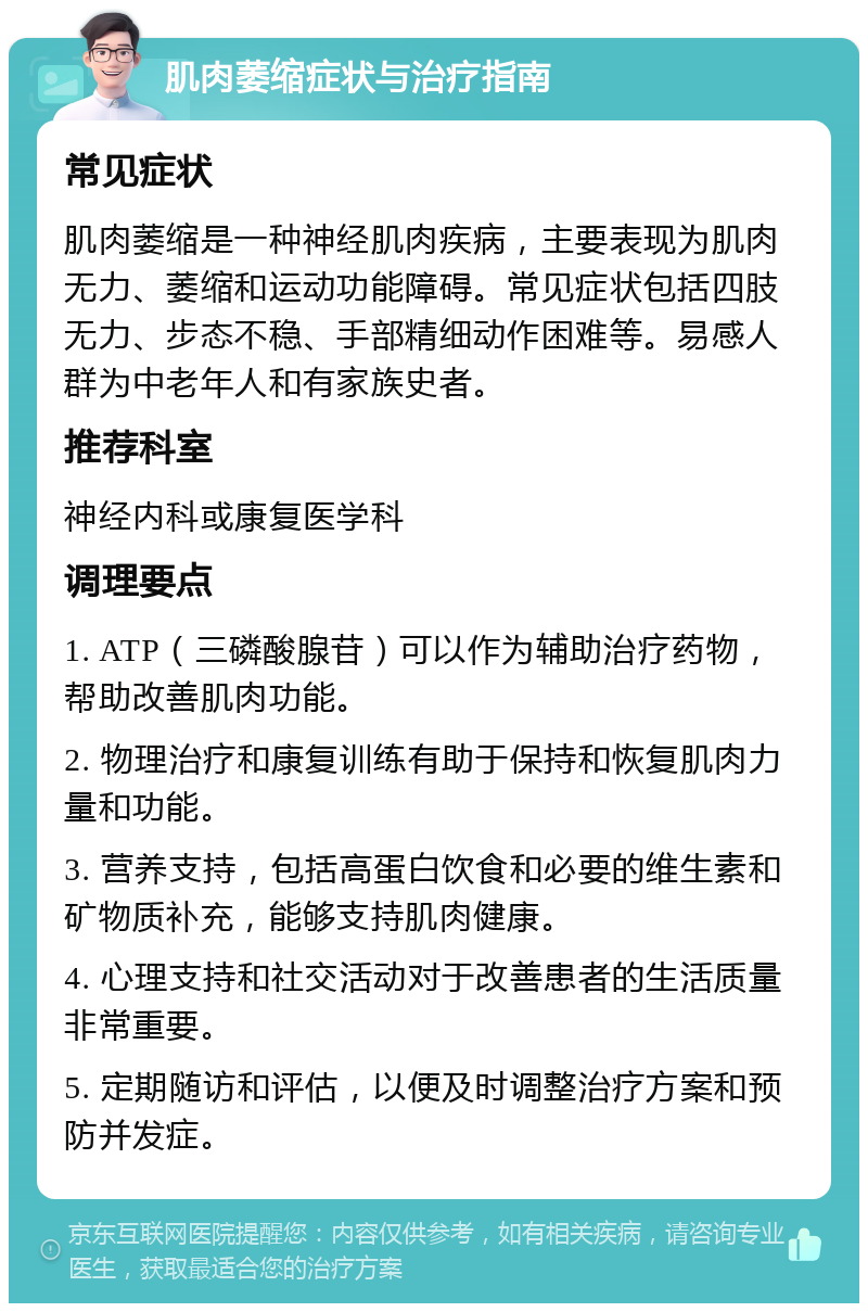 肌肉萎缩症状与治疗指南 常见症状 肌肉萎缩是一种神经肌肉疾病，主要表现为肌肉无力、萎缩和运动功能障碍。常见症状包括四肢无力、步态不稳、手部精细动作困难等。易感人群为中老年人和有家族史者。 推荐科室 神经内科或康复医学科 调理要点 1. ATP（三磷酸腺苷）可以作为辅助治疗药物，帮助改善肌肉功能。 2. 物理治疗和康复训练有助于保持和恢复肌肉力量和功能。 3. 营养支持，包括高蛋白饮食和必要的维生素和矿物质补充，能够支持肌肉健康。 4. 心理支持和社交活动对于改善患者的生活质量非常重要。 5. 定期随访和评估，以便及时调整治疗方案和预防并发症。