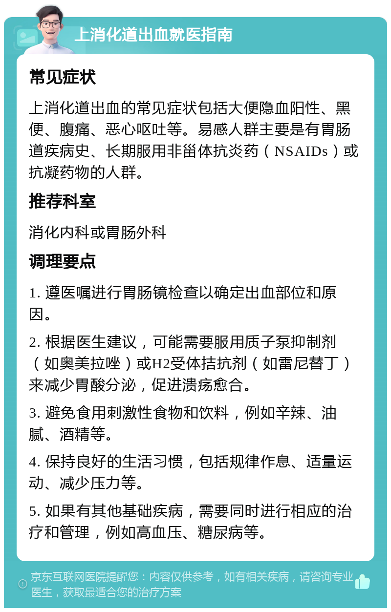 上消化道出血就医指南 常见症状 上消化道出血的常见症状包括大便隐血阳性、黑便、腹痛、恶心呕吐等。易感人群主要是有胃肠道疾病史、长期服用非甾体抗炎药（NSAIDs）或抗凝药物的人群。 推荐科室 消化内科或胃肠外科 调理要点 1. 遵医嘱进行胃肠镜检查以确定出血部位和原因。 2. 根据医生建议，可能需要服用质子泵抑制剂（如奥美拉唑）或H2受体拮抗剂（如雷尼替丁）来减少胃酸分泌，促进溃疡愈合。 3. 避免食用刺激性食物和饮料，例如辛辣、油腻、酒精等。 4. 保持良好的生活习惯，包括规律作息、适量运动、减少压力等。 5. 如果有其他基础疾病，需要同时进行相应的治疗和管理，例如高血压、糖尿病等。