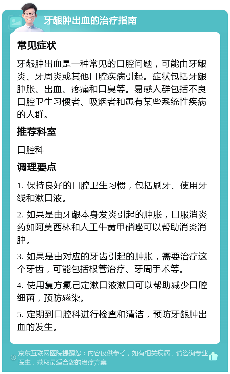 牙龈肿出血的治疗指南 常见症状 牙龈肿出血是一种常见的口腔问题，可能由牙龈炎、牙周炎或其他口腔疾病引起。症状包括牙龈肿胀、出血、疼痛和口臭等。易感人群包括不良口腔卫生习惯者、吸烟者和患有某些系统性疾病的人群。 推荐科室 口腔科 调理要点 1. 保持良好的口腔卫生习惯，包括刷牙、使用牙线和漱口液。 2. 如果是由牙龈本身发炎引起的肿胀，口服消炎药如阿莫西林和人工牛黄甲硝唑可以帮助消炎消肿。 3. 如果是由对应的牙齿引起的肿胀，需要治疗这个牙齿，可能包括根管治疗、牙周手术等。 4. 使用复方氯己定漱口液漱口可以帮助减少口腔细菌，预防感染。 5. 定期到口腔科进行检查和清洁，预防牙龈肿出血的发生。