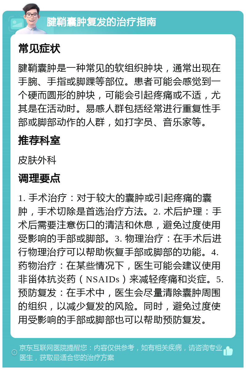 腱鞘囊肿复发的治疗指南 常见症状 腱鞘囊肿是一种常见的软组织肿块，通常出现在手腕、手指或脚踝等部位。患者可能会感觉到一个硬而圆形的肿块，可能会引起疼痛或不适，尤其是在活动时。易感人群包括经常进行重复性手部或脚部动作的人群，如打字员、音乐家等。 推荐科室 皮肤外科 调理要点 1. 手术治疗：对于较大的囊肿或引起疼痛的囊肿，手术切除是首选治疗方法。2. 术后护理：手术后需要注意伤口的清洁和休息，避免过度使用受影响的手部或脚部。3. 物理治疗：在手术后进行物理治疗可以帮助恢复手部或脚部的功能。4. 药物治疗：在某些情况下，医生可能会建议使用非甾体抗炎药（NSAIDs）来减轻疼痛和炎症。5. 预防复发：在手术中，医生会尽量清除囊肿周围的组织，以减少复发的风险。同时，避免过度使用受影响的手部或脚部也可以帮助预防复发。