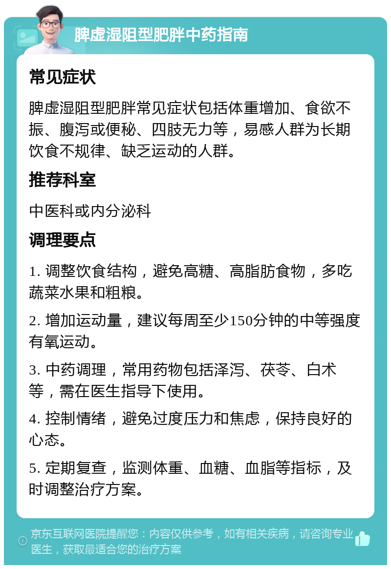 脾虚湿阻型肥胖中药指南 常见症状 脾虚湿阻型肥胖常见症状包括体重增加、食欲不振、腹泻或便秘、四肢无力等，易感人群为长期饮食不规律、缺乏运动的人群。 推荐科室 中医科或内分泌科 调理要点 1. 调整饮食结构，避免高糖、高脂肪食物，多吃蔬菜水果和粗粮。 2. 增加运动量，建议每周至少150分钟的中等强度有氧运动。 3. 中药调理，常用药物包括泽泻、茯苓、白术等，需在医生指导下使用。 4. 控制情绪，避免过度压力和焦虑，保持良好的心态。 5. 定期复查，监测体重、血糖、血脂等指标，及时调整治疗方案。