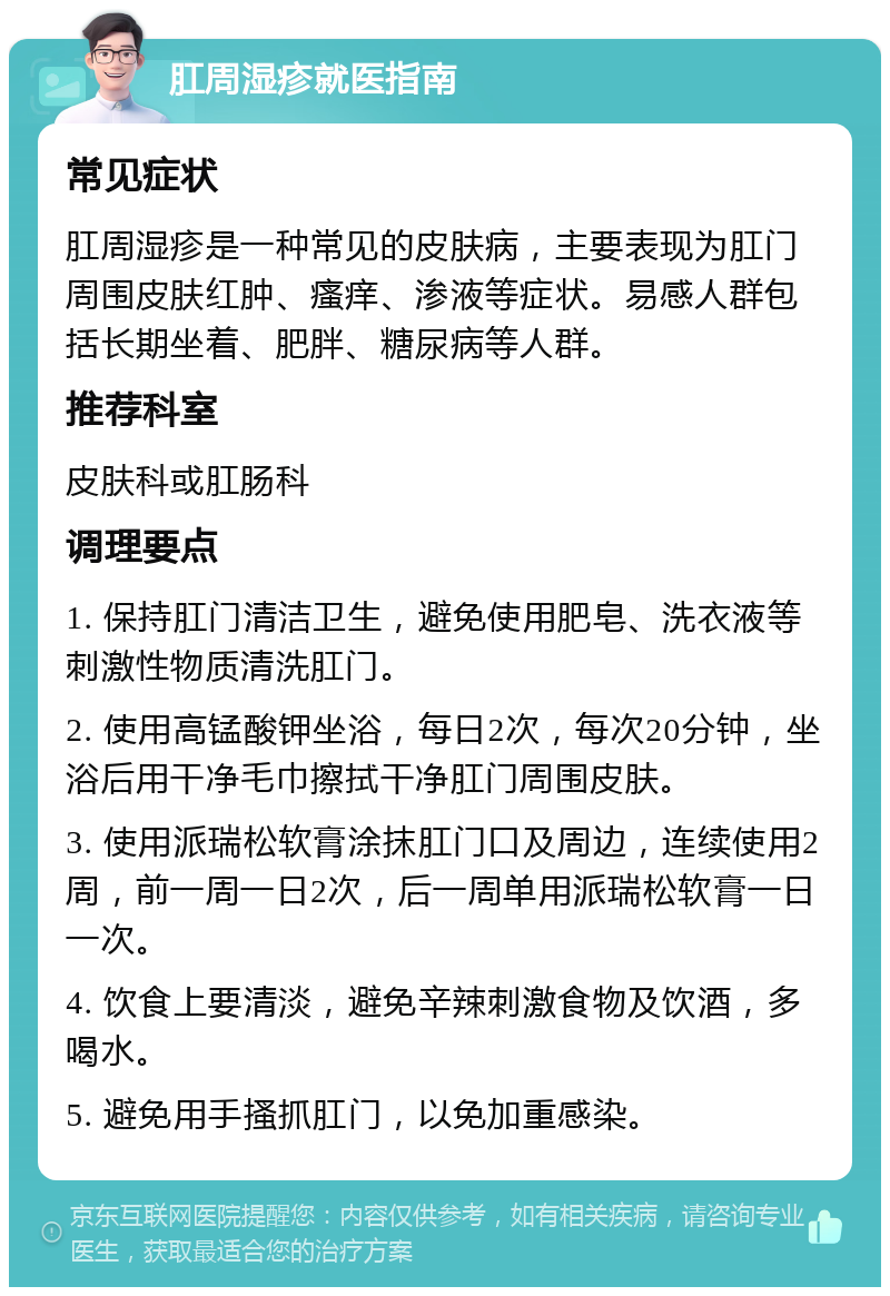 肛周湿疹就医指南 常见症状 肛周湿疹是一种常见的皮肤病，主要表现为肛门周围皮肤红肿、瘙痒、渗液等症状。易感人群包括长期坐着、肥胖、糖尿病等人群。 推荐科室 皮肤科或肛肠科 调理要点 1. 保持肛门清洁卫生，避免使用肥皂、洗衣液等刺激性物质清洗肛门。 2. 使用高锰酸钾坐浴，每日2次，每次20分钟，坐浴后用干净毛巾擦拭干净肛门周围皮肤。 3. 使用派瑞松软膏涂抹肛门口及周边，连续使用2周，前一周一日2次，后一周单用派瑞松软膏一日一次。 4. 饮食上要清淡，避免辛辣刺激食物及饮酒，多喝水。 5. 避免用手搔抓肛门，以免加重感染。