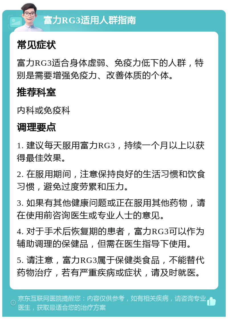 富力RG3适用人群指南 常见症状 富力RG3适合身体虚弱、免疫力低下的人群，特别是需要增强免疫力、改善体质的个体。 推荐科室 内科或免疫科 调理要点 1. 建议每天服用富力RG3，持续一个月以上以获得最佳效果。 2. 在服用期间，注意保持良好的生活习惯和饮食习惯，避免过度劳累和压力。 3. 如果有其他健康问题或正在服用其他药物，请在使用前咨询医生或专业人士的意见。 4. 对于手术后恢复期的患者，富力RG3可以作为辅助调理的保健品，但需在医生指导下使用。 5. 请注意，富力RG3属于保健类食品，不能替代药物治疗，若有严重疾病或症状，请及时就医。