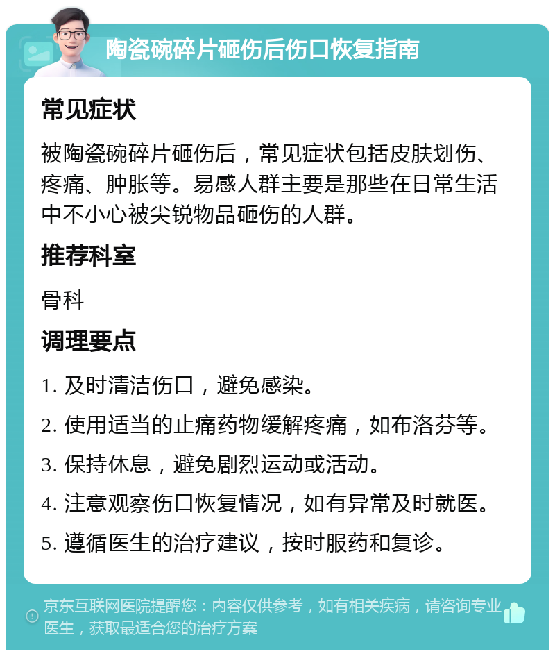 陶瓷碗碎片砸伤后伤口恢复指南 常见症状 被陶瓷碗碎片砸伤后，常见症状包括皮肤划伤、疼痛、肿胀等。易感人群主要是那些在日常生活中不小心被尖锐物品砸伤的人群。 推荐科室 骨科 调理要点 1. 及时清洁伤口，避免感染。 2. 使用适当的止痛药物缓解疼痛，如布洛芬等。 3. 保持休息，避免剧烈运动或活动。 4. 注意观察伤口恢复情况，如有异常及时就医。 5. 遵循医生的治疗建议，按时服药和复诊。