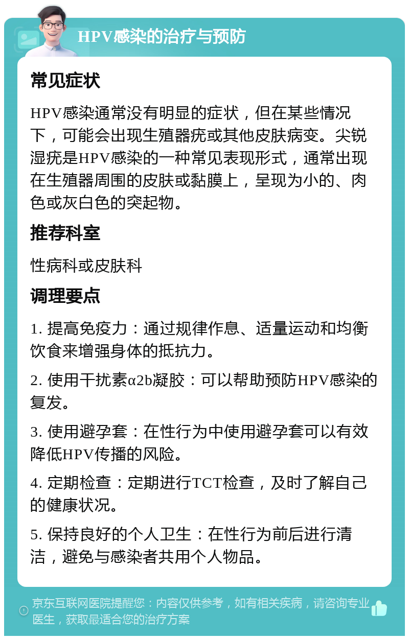 HPV感染的治疗与预防 常见症状 HPV感染通常没有明显的症状，但在某些情况下，可能会出现生殖器疣或其他皮肤病变。尖锐湿疣是HPV感染的一种常见表现形式，通常出现在生殖器周围的皮肤或黏膜上，呈现为小的、肉色或灰白色的突起物。 推荐科室 性病科或皮肤科 调理要点 1. 提高免疫力：通过规律作息、适量运动和均衡饮食来增强身体的抵抗力。 2. 使用干扰素α2b凝胶：可以帮助预防HPV感染的复发。 3. 使用避孕套：在性行为中使用避孕套可以有效降低HPV传播的风险。 4. 定期检查：定期进行TCT检查，及时了解自己的健康状况。 5. 保持良好的个人卫生：在性行为前后进行清洁，避免与感染者共用个人物品。