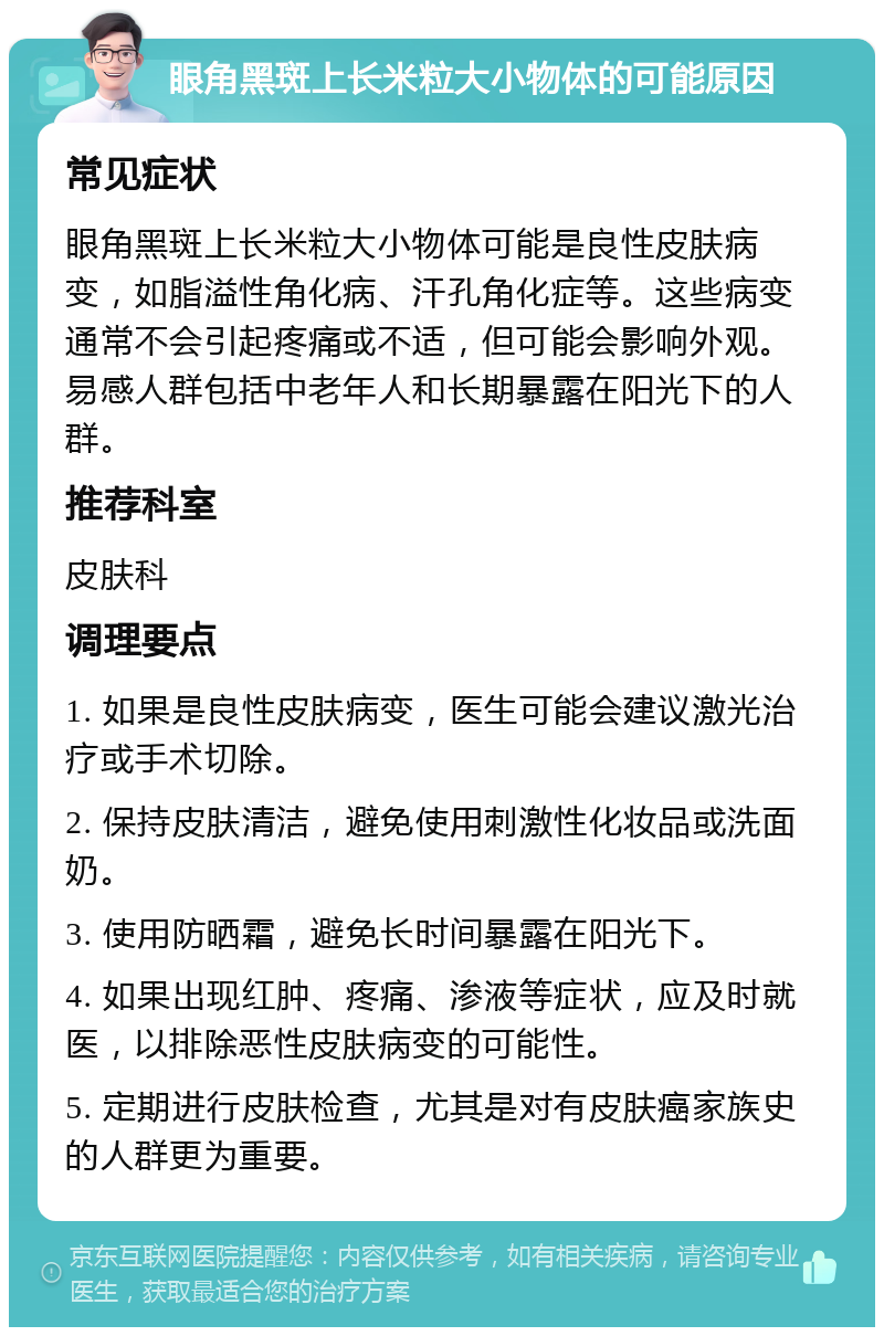 眼角黑斑上长米粒大小物体的可能原因 常见症状 眼角黑斑上长米粒大小物体可能是良性皮肤病变，如脂溢性角化病、汗孔角化症等。这些病变通常不会引起疼痛或不适，但可能会影响外观。易感人群包括中老年人和长期暴露在阳光下的人群。 推荐科室 皮肤科 调理要点 1. 如果是良性皮肤病变，医生可能会建议激光治疗或手术切除。 2. 保持皮肤清洁，避免使用刺激性化妆品或洗面奶。 3. 使用防晒霜，避免长时间暴露在阳光下。 4. 如果出现红肿、疼痛、渗液等症状，应及时就医，以排除恶性皮肤病变的可能性。 5. 定期进行皮肤检查，尤其是对有皮肤癌家族史的人群更为重要。