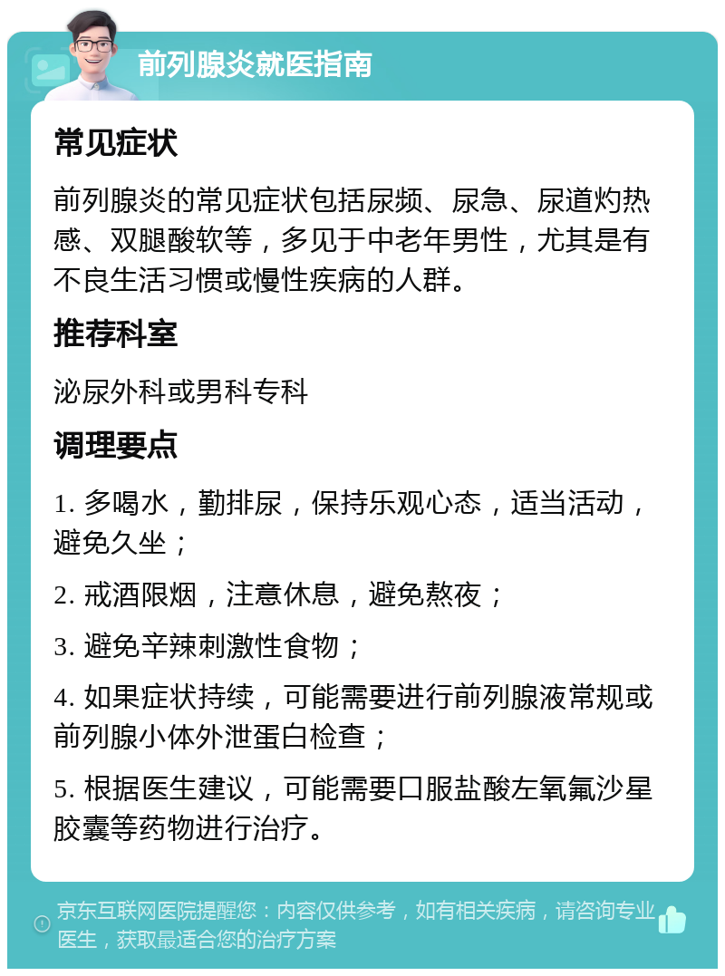 前列腺炎就医指南 常见症状 前列腺炎的常见症状包括尿频、尿急、尿道灼热感、双腿酸软等，多见于中老年男性，尤其是有不良生活习惯或慢性疾病的人群。 推荐科室 泌尿外科或男科专科 调理要点 1. 多喝水，勤排尿，保持乐观心态，适当活动，避免久坐； 2. 戒酒限烟，注意休息，避免熬夜； 3. 避免辛辣刺激性食物； 4. 如果症状持续，可能需要进行前列腺液常规或前列腺小体外泄蛋白检查； 5. 根据医生建议，可能需要口服盐酸左氧氟沙星胶囊等药物进行治疗。