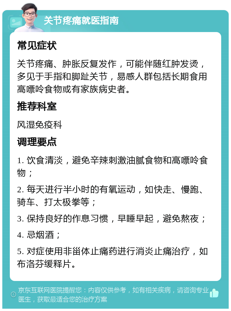 关节疼痛就医指南 常见症状 关节疼痛、肿胀反复发作，可能伴随红肿发烫，多见于手指和脚趾关节，易感人群包括长期食用高嘌呤食物或有家族病史者。 推荐科室 风湿免疫科 调理要点 1. 饮食清淡，避免辛辣刺激油腻食物和高嘌呤食物； 2. 每天进行半小时的有氧运动，如快走、慢跑、骑车、打太极拳等； 3. 保持良好的作息习惯，早睡早起，避免熬夜； 4. 忌烟酒； 5. 对症使用非甾体止痛药进行消炎止痛治疗，如布洛芬缓释片。