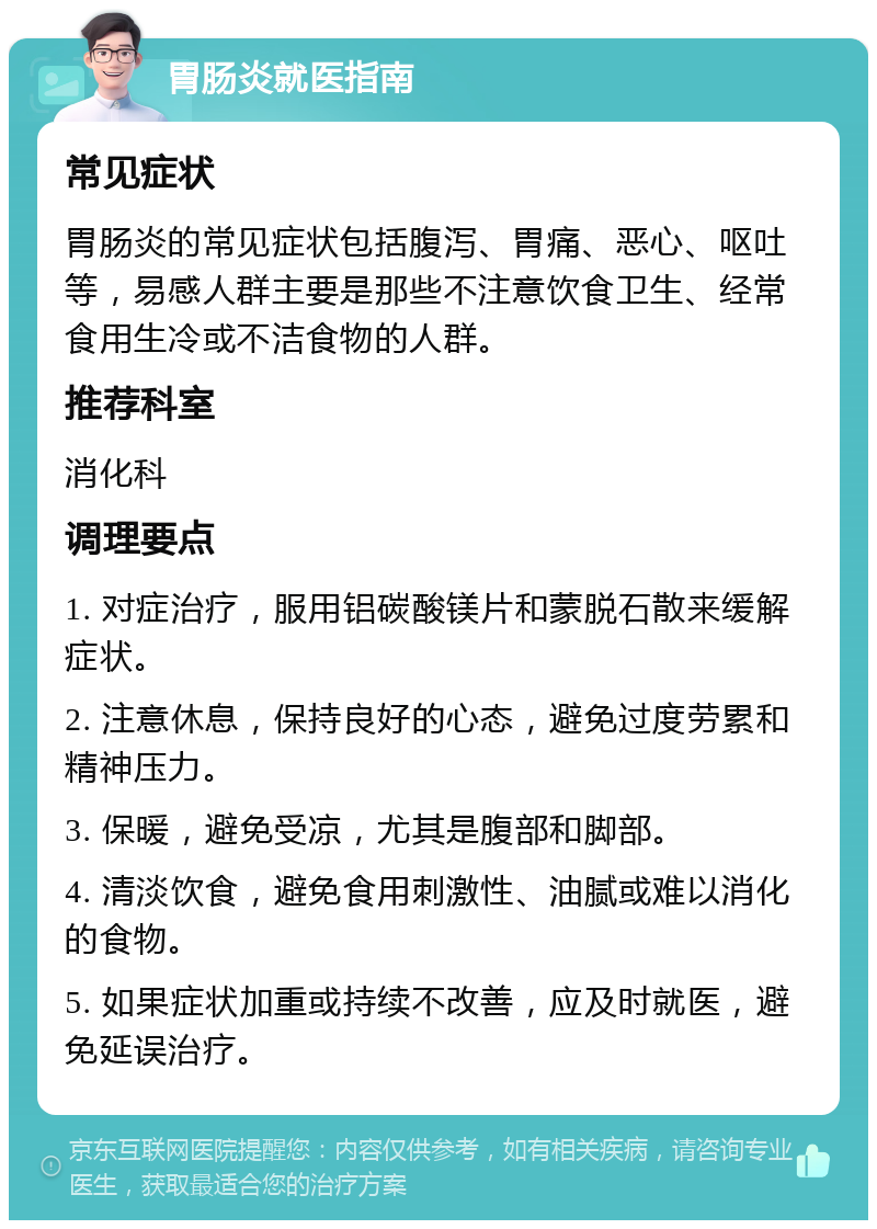 胃肠炎就医指南 常见症状 胃肠炎的常见症状包括腹泻、胃痛、恶心、呕吐等，易感人群主要是那些不注意饮食卫生、经常食用生冷或不洁食物的人群。 推荐科室 消化科 调理要点 1. 对症治疗，服用铝碳酸镁片和蒙脱石散来缓解症状。 2. 注意休息，保持良好的心态，避免过度劳累和精神压力。 3. 保暖，避免受凉，尤其是腹部和脚部。 4. 清淡饮食，避免食用刺激性、油腻或难以消化的食物。 5. 如果症状加重或持续不改善，应及时就医，避免延误治疗。